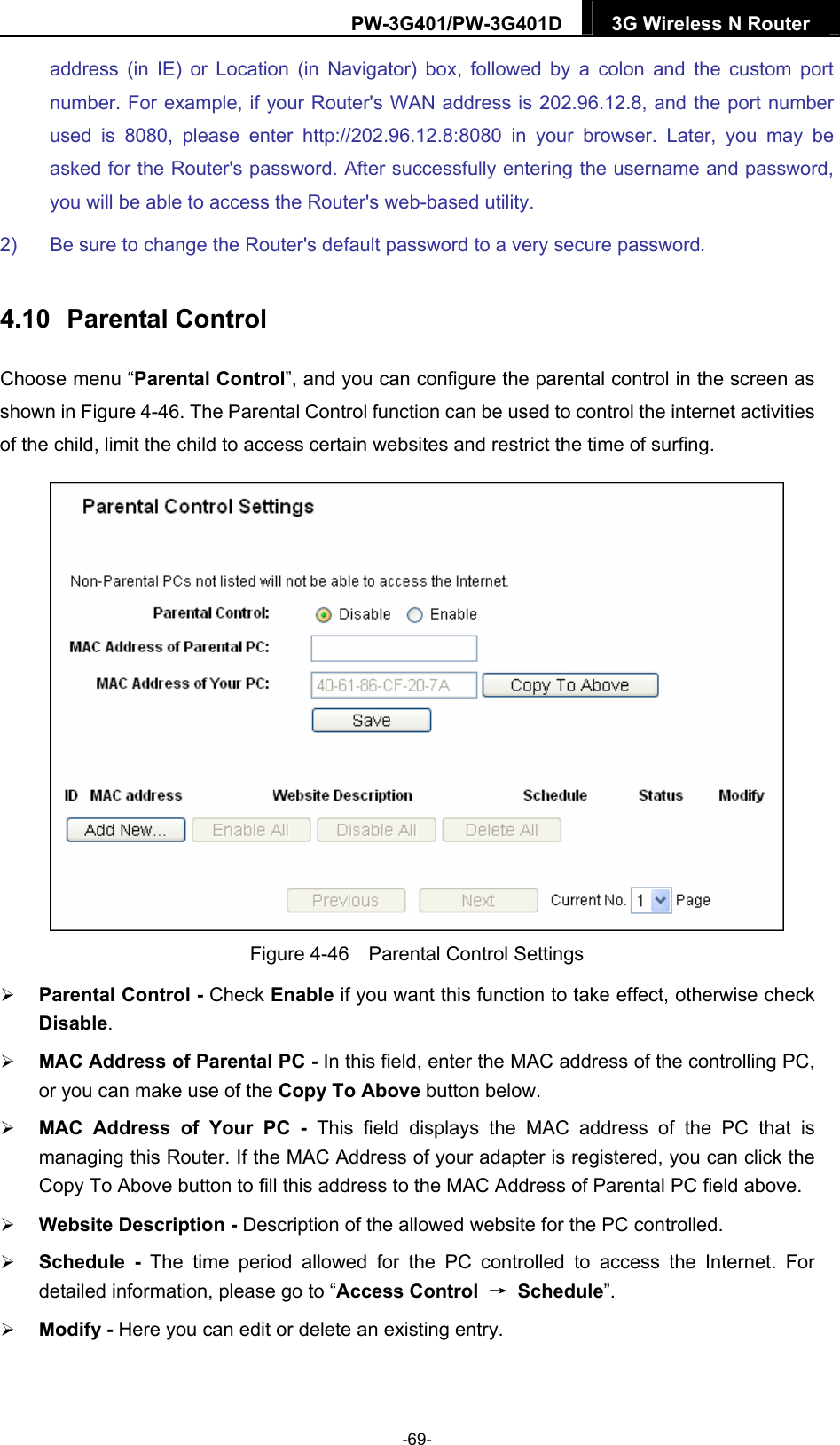 PW-3G401/PW-3G401D  3G Wireless N Router  address (in IE) or Location (in Navigator) box, followed by a colon and the custom port number. For example, if your Router's WAN address is 202.96.12.8, and the port number used is 8080, please enter http://202.96.12.8:8080 in your browser. Later, you may be asked for the Router's password. After successfully entering the username and password, you will be able to access the Router's web-based utility. 2)  Be sure to change the Router's default password to a very secure password. 4.10  Parental Control Choose menu &ldquo;Parental Control&rdquo;, and you can configure the parental control in the screen as shown in Figure 4-46. The Parental Control function can be used to control the internet activities of the child, limit the child to access certain websites and restrict the time of surfing.  Figure 4-46    Parental Control Settings  Parental Control - Check Enable if you want this function to take effect, otherwise check Disable.   MAC Address of Parental PC - In this field, enter the MAC address of the controlling PC, or you can make use of the Copy To Above button below.    MAC Address of Your PC - This field displays the MAC address of the PC that is managing this Router. If the MAC Address of your adapter is registered, you can click the Copy To Above button to fill this address to the MAC Address of Parental PC field above.    Website Description - Description of the allowed website for the PC controlled.    Schedule - The time period allowed for the PC controlled to access the Internet. For detailed information, please go to &ldquo;Access Control  &rarr; Schedule&rdquo;.   Modify - Here you can edit or delete an existing entry.   -69- 