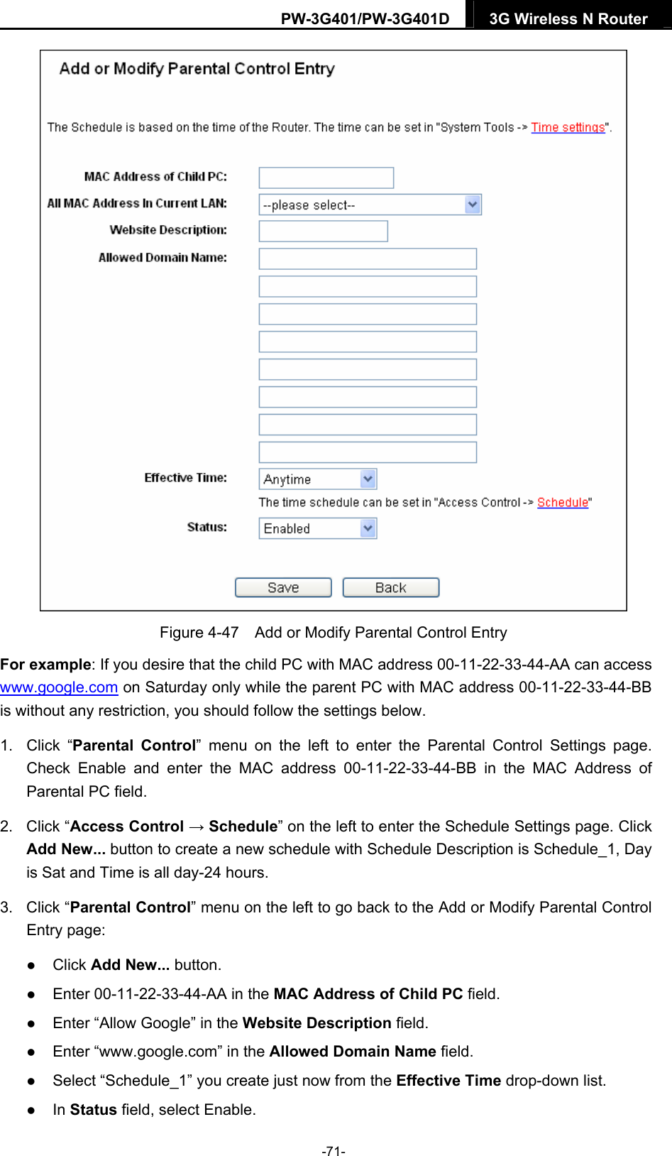 PW-3G401/PW-3G401D  3G Wireless N Router   Figure 4-47    Add or Modify Parental Control Entry For example: If you desire that the child PC with MAC address 00-11-22-33-44-AA can access www.google.com on Saturday only while the parent PC with MAC address 00-11-22-33-44-BB is without any restriction, you should follow the settings below. 1. Click &ldquo;Parental Control&rdquo; menu on the left to enter the Parental Control Settings page. Check Enable and enter the MAC address 00-11-22-33-44-BB in the MAC Address of Parental PC field.   2. Click &ldquo;Access Control &rarr; Schedule&rdquo; on the left to enter the Schedule Settings page. Click Add New... button to create a new schedule with Schedule Description is Schedule_1, Day is Sat and Time is all day-24 hours.   3. Click &ldquo;Parental Control&rdquo; menu on the left to go back to the Add or Modify Parental Control Entry page:    Click Add New... button.    Enter 00-11-22-33-44-AA in the MAC Address of Child PC field.    Enter &ldquo;Allow Google&rdquo; in the Website Description field.    Enter &ldquo;www.google.com&rdquo; in the Allowed Domain Name field.    Select &ldquo;Schedule_1&rdquo; you create just now from the Effective Time drop-down list.    In Status field, select Enable.   -71- 