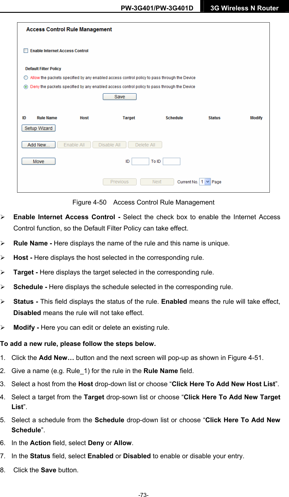 PW-3G401/PW-3G401D  3G Wireless N Router   Figure 4-50    Access Control Rule Management  Enable Internet Access Control - Select the check box to enable the Internet Access Control function, so the Default Filter Policy can take effect.    Rule Name - Here displays the name of the rule and this name is unique.    Host - Here displays the host selected in the corresponding rule.    Target - Here displays the target selected in the corresponding rule.    Schedule - Here displays the schedule selected in the corresponding rule.    Status - This field displays the status of the rule. Enabled means the rule will take effect, Disabled means the rule will not take effect.    Modify - Here you can edit or delete an existing rule.   To add a new rule, please follow the steps below. 1. Click the Add New&hellip; button and the next screen will pop-up as shown in Figure 4-51. 2.  Give a name (e.g. Rule_1) for the rule in the Rule Name field. 3.  Select a host from the Host drop-down list or choose &ldquo;Click Here To Add New Host List&rdquo;. 4.  Select a target from the Target drop-sown list or choose &ldquo;Click Here To Add New Target List&rdquo;. 5.  Select a schedule from the Schedule drop-down list or choose &ldquo;Click Here To Add New Schedule&rdquo;. 6. In the Action field, select Deny or Allow. 7. In the Status field, select Enabled or Disabled to enable or disable your entry. 8. Click the Save button. -73- 