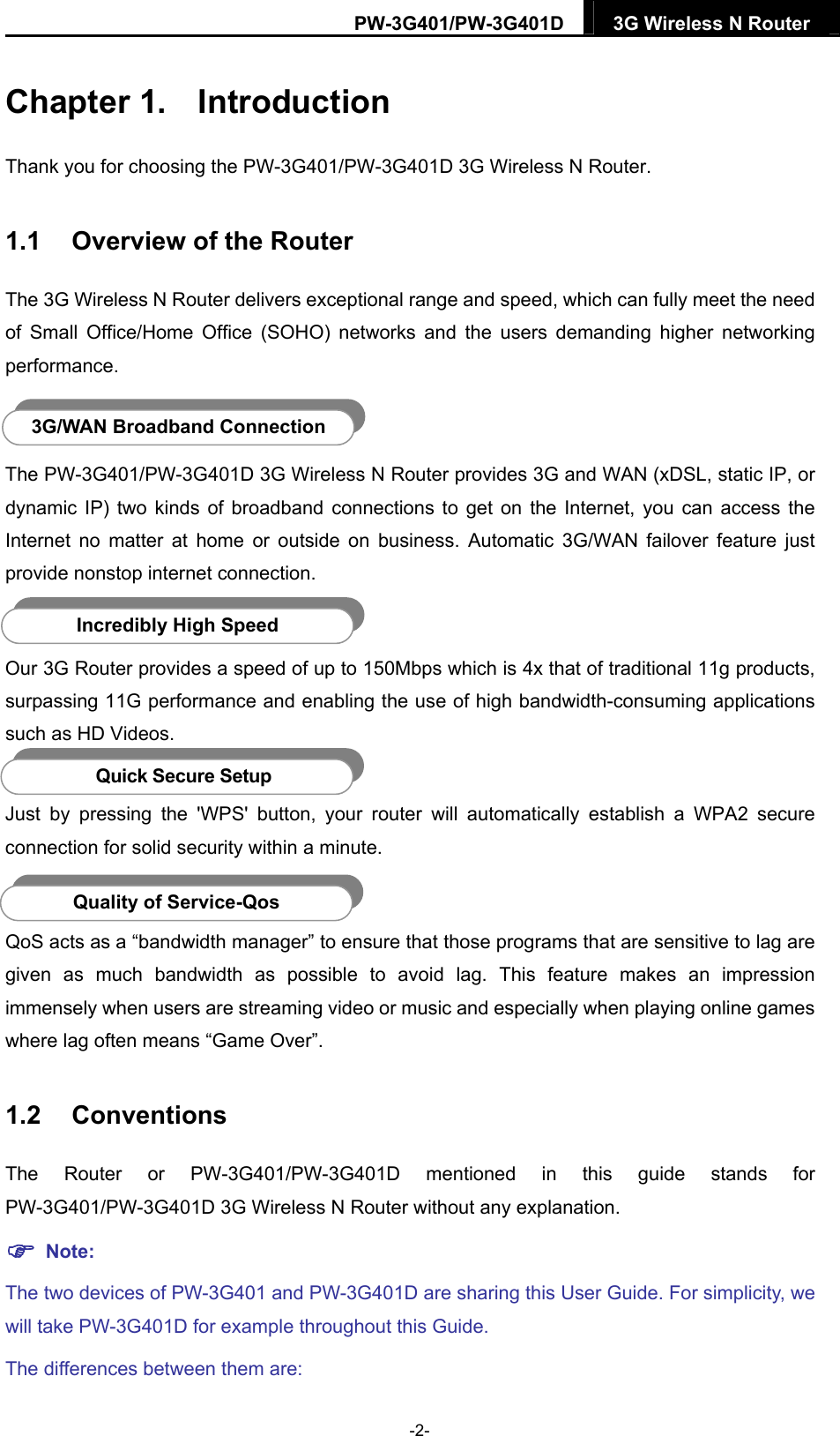 PW-3G401/PW-3G401D  3G Wireless N Router  Chapter 1.  Introduction Thank you for choosing the PW-3G401/PW-3G401D 3G Wireless N Router. 1.1  Overview of the Router The 3G Wireless N Router delivers exceptional range and speed, which can fully meet the need of Small Office/Home Office (SOHO) networks and the users demanding higher networking performance.  3G/WAN Broadband Connection The PW-3G401/PW-3G401D 3G Wireless N Router provides 3G and WAN (xDSL, static IP, or dynamic IP) two kinds of broadband connections to get on the Internet, you can access the Internet no matter at home or outside on business. Automatic 3G/WAN failover feature just provide nonstop internet connection.  Incredibly High Speed Our 3G Router provides a speed of up to 150Mbps which is 4x that of traditional 11g products, surpassing 11G performance and enabling the use of high bandwidth-consuming applications such as HD Videos.  Quick Secure Setup Just by pressing the 'WPS' button, your router will automatically establish a WPA2 secure connection for solid security within a minute.  Quality of Service-Qos QoS acts as a &ldquo;bandwidth manager&rdquo; to ensure that those programs that are sensitive to lag are given as much bandwidth as possible to avoid lag. This feature makes an impression immensely when users are streaming video or music and especially when playing online games where lag often means &ldquo;Game Over&rdquo;. 1.2  Conventions The Router or PW-3G401/PW-3G401D mentioned in this guide stands for PW-3G401/PW-3G401D 3G Wireless N Router without any explanation.  Note: The two devices of PW-3G401 and PW-3G401D are sharing this User Guide. For simplicity, we will take PW-3G401D for example throughout this Guide. The differences between them are: -2- 
