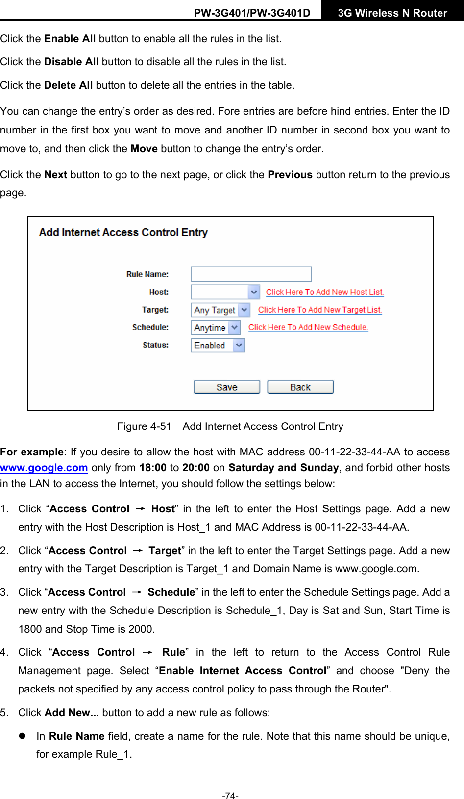 PW-3G401/PW-3G401D  3G Wireless N Router  Click the Enable All button to enable all the rules in the list. Click the Disable All button to disable all the rules in the list. Click the Delete All button to delete all the entries in the table. You can change the entry&rsquo;s order as desired. Fore entries are before hind entries. Enter the ID number in the first box you want to move and another ID number in second box you want to move to, and then click the Move button to change the entry&rsquo;s order. Click the Next button to go to the next page, or click the Previous button return to the previous page.  Figure 4-51    Add Internet Access Control Entry For example: If you desire to allow the host with MAC address 00-11-22-33-44-AA to access www.google.com only from 18:00 to 20:00 on Saturday and Sunday, and forbid other hosts in the LAN to access the Internet, you should follow the settings below:   1. Click &ldquo;Access Control &rarr; Host&rdquo; in the left to enter the Host Settings page. Add a new entry with the Host Description is Host_1 and MAC Address is 00-11-22-33-44-AA.   2. Click &ldquo;Access Control  &rarr; Target&rdquo; in the left to enter the Target Settings page. Add a new entry with the Target Description is Target_1 and Domain Name is www.google.com.   3. Click &ldquo;Access Control  &rarr; Schedule&rdquo; in the left to enter the Schedule Settings page. Add a new entry with the Schedule Description is Schedule_1, Day is Sat and Sun, Start Time is 1800 and Stop Time is 2000.   4. Click &ldquo;Access Control &rarr; Rule&rdquo; in the left to return to the Access Control Rule Management page. Select &ldquo;Enable Internet Access Control&rdquo; and choose "Deny the packets not specified by any access control policy to pass through the Router". 5. Click Add New... button to add a new rule as follows:    In Rule Name field, create a name for the rule. Note that this name should be unique, for example Rule_1.   -74- 