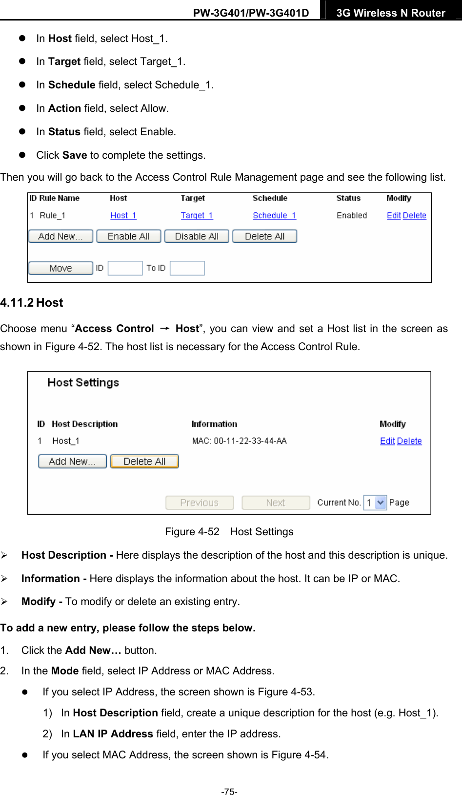 PW-3G401/PW-3G401D  3G Wireless N Router   In Host field, select Host_1.    In Target field, select Target_1.    In Schedule field, select Schedule_1.    In Action field, select Allow.    In Status field, select Enable.    Click Save to complete the settings. Then you will go back to the Access Control Rule Management page and see the following list.  4.11.2 Host Choose menu &ldquo;Access Control  &rarr; Host&rdquo;, you can view and set a Host list in the screen as shown in Figure 4-52. The host list is necessary for the Access Control Rule.  Figure 4-52  Host Settings  Host Description - Here displays the description of the host and this description is unique.    Information - Here displays the information about the host. It can be IP or MAC.    Modify - To modify or delete an existing entry.   To add a new entry, please follow the steps below. 1. Click the Add New&hellip; button. 2. In the Mode field, select IP Address or MAC Address.  If you select IP Address, the screen shown is Figure 4-53.  1) In Host Description field, create a unique description for the host (e.g. Host_1).   2) In LAN IP Address field, enter the IP address.  If you select MAC Address, the screen shown is Figure 4-54.  -75- 