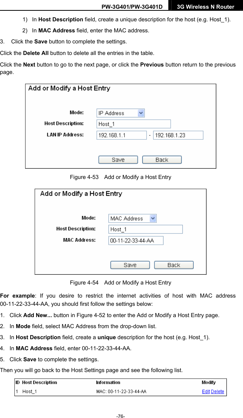 PW-3G401/PW-3G401D  3G Wireless N Router  1) In Host Description field, create a unique description for the host (e.g. Host_1). 2) In MAC Address field, enter the MAC address. 3. Click the Save button to complete the settings. Click the Delete All button to delete all the entries in the table. Click the Next button to go to the next page, or click the Previous button return to the previous page.  Figure 4-53    Add or Modify a Host Entry  Figure 4-54    Add or Modify a Host Entry For example: If you desire to restrict the internet activities of host with MAC address 00-11-22-33-44-AA, you should first follow the settings below:   1. Click Add New... button in Figure 4-52 to enter the Add or Modify a Host Entry page.   2. In Mode field, select MAC Address from the drop-down list.   3. In Host Description field, create a unique description for the host (e.g. Host_1).   4. In MAC Address field, enter 00-11-22-33-44-AA.   5. Click Save to complete the settings.   Then you will go back to the Host Settings page and see the following list.  -76- 