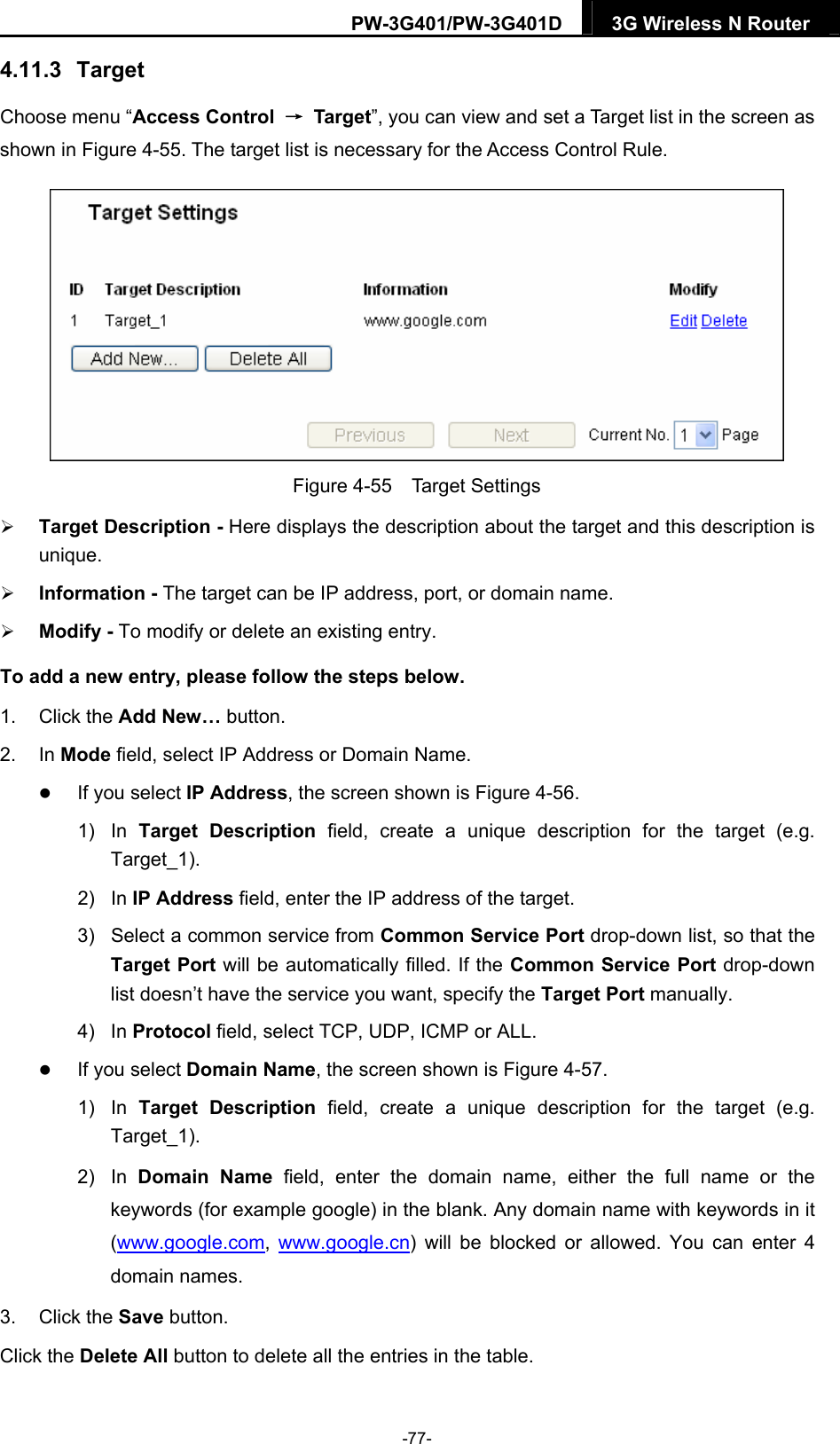 PW-3G401/PW-3G401D  3G Wireless N Router  4.11.3   Target Choose menu &ldquo;Access Control  &rarr; Target&rdquo;, you can view and set a Target list in the screen as shown in Figure 4-55. The target list is necessary for the Access Control Rule.  Figure 4-55  Target Settings  Target Description - Here displays the description about the target and this description is unique.   Information - The target can be IP address, port, or domain name.    Modify - To modify or delete an existing entry.   To add a new entry, please follow the steps below. 1. Click the Add New&hellip; button. 2. In Mode field, select IP Address or Domain Name.  If you select IP Address, the screen shown is Figure 4-56.  1) In Target Description field, create a unique description for the target (e.g. Target_1). 2) In IP Address field, enter the IP address of the target. 3)  Select a common service from Common Service Port drop-down list, so that the Target Port will be automatically filled. If the Common Service Port drop-down list doesn&rsquo;t have the service you want, specify the Target Port manually. 4) In Protocol field, select TCP, UDP, ICMP or ALL.   If you select Domain Name, the screen shown is Figure 4-57. 1) In Target Description field, create a unique description for the target (e.g. Target_1). 2) In Domain Name field, enter the domain name, either the full name or the keywords (for example google) in the blank. Any domain name with keywords in it (www.google.com,  www.google.cn) will be blocked or allowed. You can enter 4 domain names. 3. Click the Save button. Click the Delete All button to delete all the entries in the table. -77- 