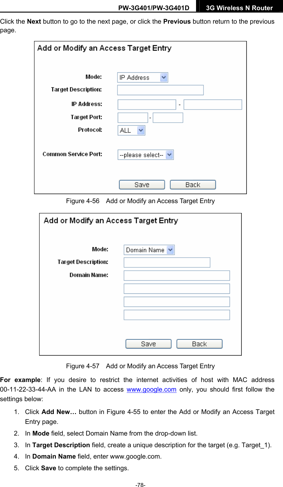 PW-3G401/PW-3G401D  3G Wireless N Router  Click the Next button to go to the next page, or click the Previous button return to the previous page.  Figure 4-56    Add or Modify an Access Target Entry  Figure 4-57    Add or Modify an Access Target Entry For example: If you desire to restrict the internet activities of host with MAC address 00-11-22-33-44-AA in the LAN to access www.google.com only, you should first follow the settings below: 1. Click Add New&hellip; button in Figure 4-55 to enter the Add or Modify an Access Target Entry page.   2. In Mode field, select Domain Name from the drop-down list.   3. In Target Description field, create a unique description for the target (e.g. Target_1).   4. In Domain Name field, enter www.google.com.   5. Click Save to complete the settings.   -78- 