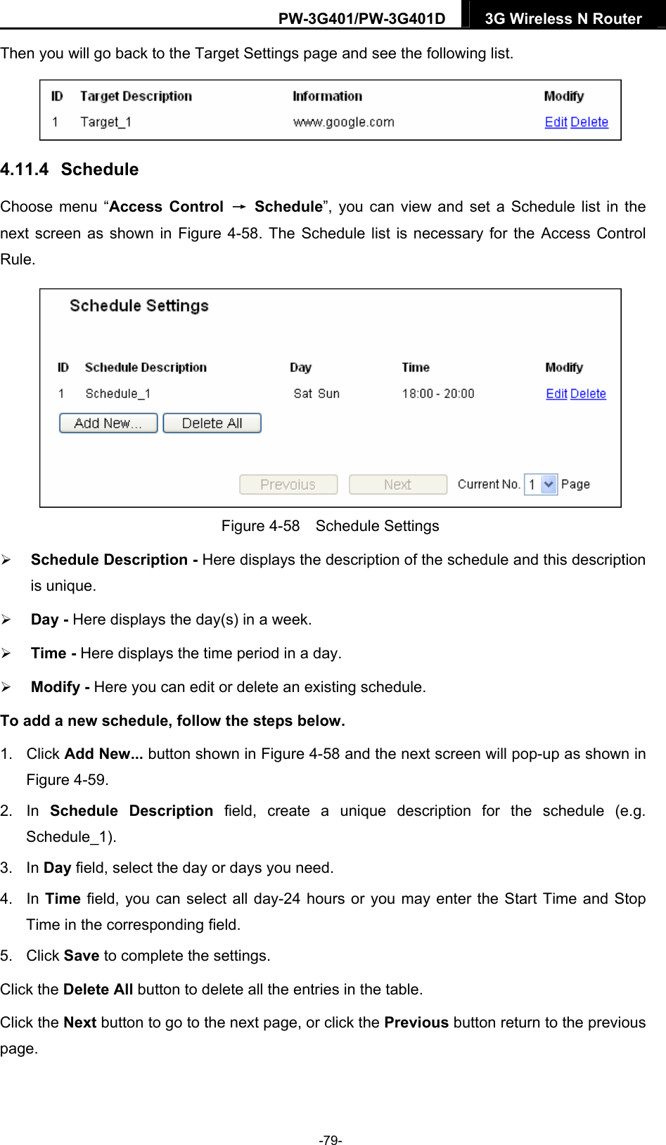 PW-3G401/PW-3G401D  3G Wireless N Router  Then you will go back to the Target Settings page and see the following list.  4.11.4   Schedule Choose menu &ldquo;Access Control &rarr; Schedule&rdquo;, you can view and set a Schedule list in the next screen as shown in Figure 4-58. The Schedule list is necessary for the Access Control Rule.  Figure 4-58  Schedule Settings  Schedule Description - Here displays the description of the schedule and this description is unique.    Day - Here displays the day(s) in a week.    Time - Here displays the time period in a day.    Modify - Here you can edit or delete an existing schedule.   To add a new schedule, follow the steps below. 1. Click Add New... button shown in Figure 4-58 and the next screen will pop-up as shown in Figure 4-59.  2. In Schedule Description field, create a unique description for the schedule (e.g. Schedule_1).  3. In Day field, select the day or days you need.   4. In Time field, you can select all day-24 hours or you may enter the Start Time and Stop Time in the corresponding field. 5. Click Save to complete the settings.   Click the Delete All button to delete all the entries in the table. Click the Next button to go to the next page, or click the Previous button return to the previous page. -79- 