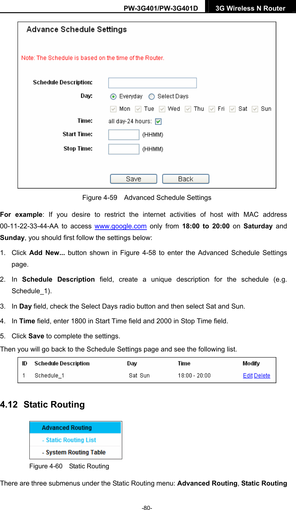 PW-3G401/PW-3G401D  3G Wireless N Router   Figure 4-59    Advanced Schedule Settings For example: If you desire to restrict the internet activities of host with MAC address 00-11-22-33-44-AA to access www.google.com only from 18:00 to 20:00 on Saturday  and Sunday, you should first follow the settings below: 1. Click Add New... button shown in Figure 4-58 to enter the Advanced Schedule Settings page. 2. In Schedule Description field, create a unique description for the schedule (e.g. Schedule_1).  3. In Day field, check the Select Days radio button and then select Sat and Sun.   4. In Time field, enter 1800 in Start Time field and 2000 in Stop Time field.   5. Click Save to complete the settings.   Then you will go back to the Schedule Settings page and see the following list.  4.12  Static Routing  Figure 4-60  Static Routing There are three submenus under the Static Routing menu: Advanced Routing, Static Routing -80- 