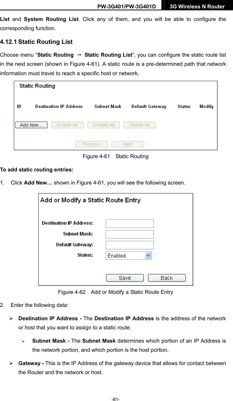 PW-3G401/PW-3G401D  3G Wireless N Router  List and System Routing List. Click any of them, and you will be able to configure the corresponding function. 4.12.1 Static Routing List Choose menu &ldquo;Static Routing  &rarr;  Static Routing List&rdquo;, you can configure the static route list in the next screen (shown in Figure 4-61). A static route is a pre-determined path that network information must travel to reach a specific host or network.  Figure 4-61  Static Routing To add static routing entries: 1. Click Add New&hellip; shown in Figure 4-61, you will see the following screen.  Figure 4-62    Add or Modify a Static Route Entry 2.  Enter the following data:  Destination IP Address - The Destination IP Address is the address of the network or host that you want to assign to a static route.  Subnet Mask - The Subnet Mask determines which portion of an IP Address is the network portion, and which portion is the host portion.  Gateway - This is the IP Address of the gateway device that allows for contact between the Router and the network or host. -81- 