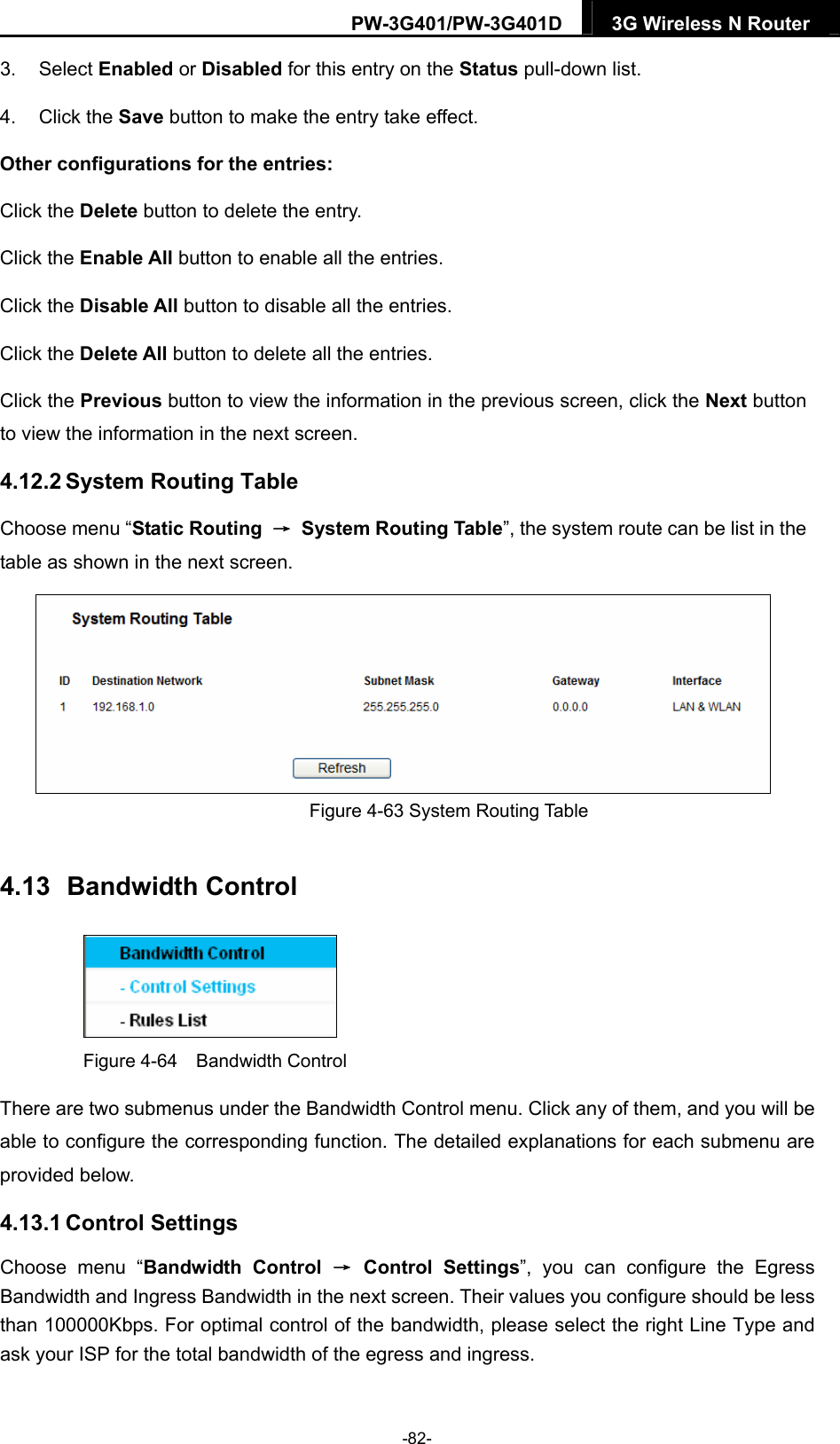 PW-3G401/PW-3G401D  3G Wireless N Router  3. Select Enabled or Disabled for this entry on the Status pull-down list. 4. Click the Save button to make the entry take effect. Other configurations for the entries: Click the Delete button to delete the entry. Click the Enable All button to enable all the entries. Click the Disable All button to disable all the entries. Click the Delete All button to delete all the entries. Click the Previous button to view the information in the previous screen, click the Next button to view the information in the next screen. 4.12.2 System Routing Table Choose menu &ldquo;Static Routing  &rarr;  System Routing Table&rdquo;, the system route can be list in the table as shown in the next screen.  Figure 4-63 System Routing Table 4.13  Bandwidth Control  Figure 4-64  Bandwidth Control There are two submenus under the Bandwidth Control menu. Click any of them, and you will be able to configure the corresponding function. The detailed explanations for each submenu are provided below. 4.13.1 Control Settings Choose menu &ldquo;Bandwidth Control &rarr; Control Settings&rdquo;, you can configure the Egress Bandwidth and Ingress Bandwidth in the next screen. Their values you configure should be less than 100000Kbps. For optimal control of the bandwidth, please select the right Line Type and ask your ISP for the total bandwidth of the egress and ingress. -82- 