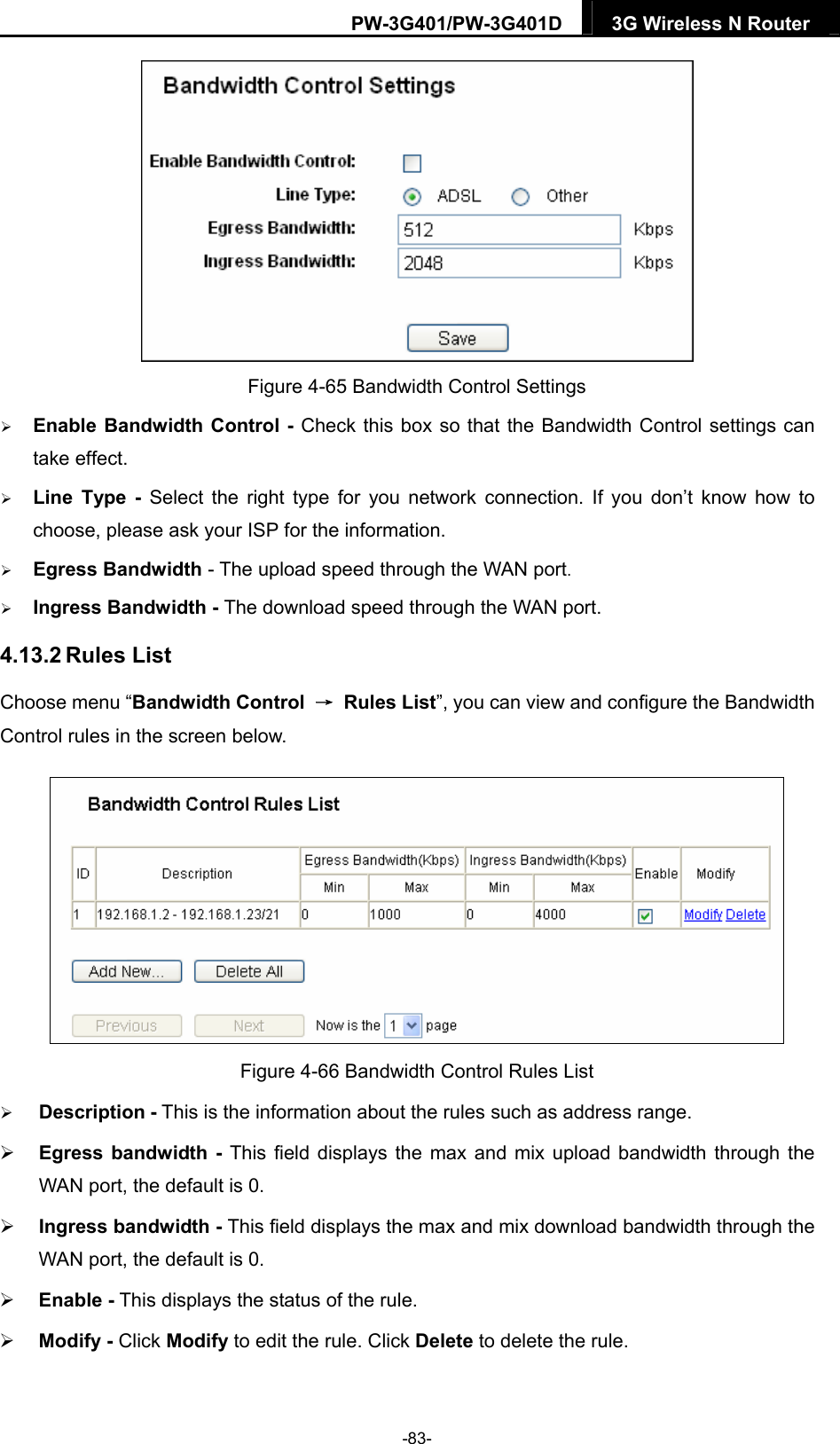 PW-3G401/PW-3G401D  3G Wireless N Router   Figure 4-65 Bandwidth Control Settings  Enable Bandwidth Control - Check this box so that the Bandwidth Control settings can take effect.  Line Type - Select the right type for you network connection. If you don&rsquo;t know how to choose, please ask your ISP for the information.  Egress Bandwidth - The upload speed through the WAN port.  Ingress Bandwidth - The download speed through the WAN port. 4.13.2 Rules List Choose menu &ldquo;Bandwidth Control  &rarr; Rules List&rdquo;, you can view and configure the Bandwidth Control rules in the screen below.  Figure 4-66 Bandwidth Control Rules List  Description - This is the information about the rules such as address range.  Egress bandwidth - This field displays the max and mix upload bandwidth through the WAN port, the default is 0.  Ingress bandwidth - This field displays the max and mix download bandwidth through the WAN port, the default is 0.  Enable - This displays the status of the rule.  Modify - Click Modify to edit the rule. Click Delete to delete the rule. -83- 