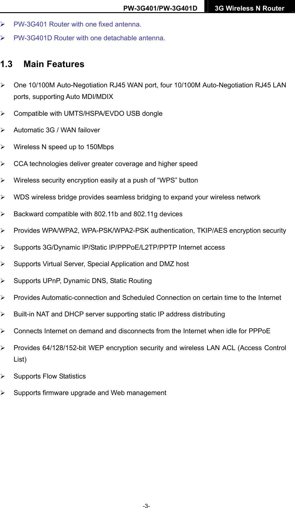 PW-3G401/PW-3G401D  3G Wireless N Router   PW-3G401 Router with one fixed antenna.  PW-3G401D Router with one detachable antenna. 1.3  Main Features  One 10/100M Auto-Negotiation RJ45 WAN port, four 10/100M Auto-Negotiation RJ45 LAN ports, supporting Auto MDI/MDIX  Compatible with UMTS/HSPA/EVDO USB dongle  Automatic 3G / WAN failover  Wireless N speed up to 150Mbps  CCA technologies deliver greater coverage and higher speed  Wireless security encryption easily at a push of &ldquo;WPS&rdquo; button  WDS wireless bridge provides seamless bridging to expand your wireless network  Backward compatible with 802.11b and 802.11g devices  Provides WPA/WPA2, WPA-PSK/WPA2-PSK authentication, TKIP/AES encryption security  Supports 3G/Dynamic IP/Static IP/PPPoE/L2TP/PPTP Internet access  Supports Virtual Server, Special Application and DMZ host  Supports UPnP, Dynamic DNS, Static Routing  Provides Automatic-connection and Scheduled Connection on certain time to the Internet  Built-in NAT and DHCP server supporting static IP address distributing  Connects Internet on demand and disconnects from the Internet when idle for PPPoE  Provides 64/128/152-bit WEP encryption security and wireless LAN ACL (Access Control List)  Supports Flow Statistics  Supports firmware upgrade and Web management  -3- 