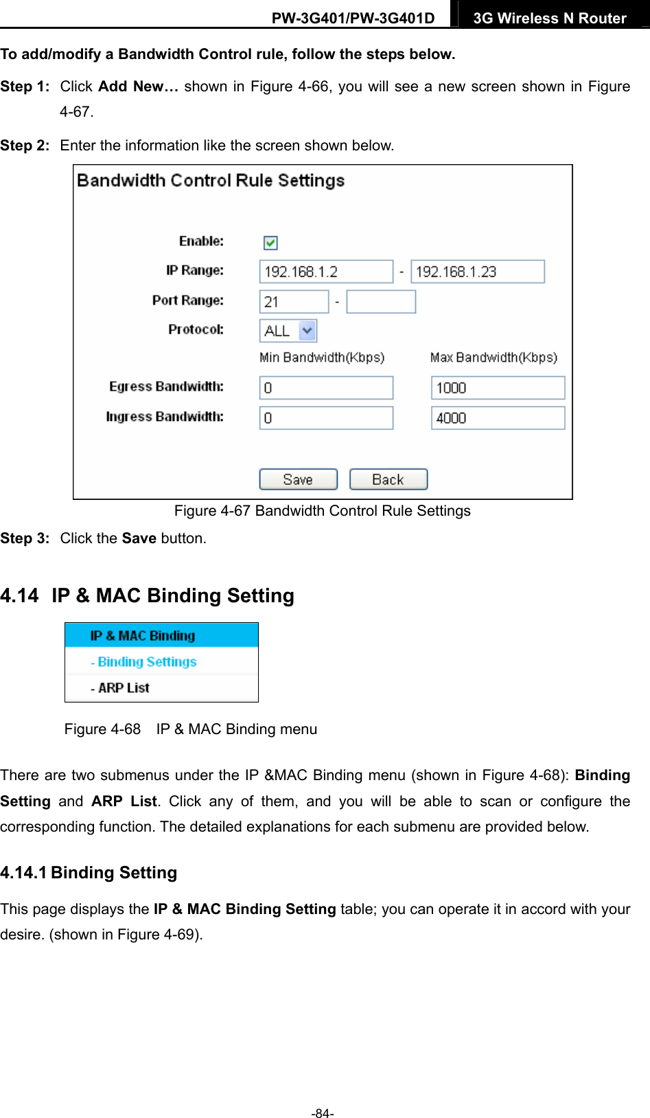 PW-3G401/PW-3G401D  3G Wireless N Router  To add/modify a Bandwidth Control rule, follow the steps below. Step 1:  Click Add New&hellip; shown in Figure 4-66, you will see a new screen shown in Figure 4-67. Step 2:  Enter the information like the screen shown below.  Figure 4-67 Bandwidth Control Rule Settings Step 3:  Click the Save button. 4.14  IP &amp; MAC Binding Setting  Figure 4-68    IP &amp; MAC Binding menu There are two submenus under the IP &amp;MAC Binding menu (shown in Figure 4-68): Binding Setting  and ARP List. Click any of them, and you will be able to scan or configure the corresponding function. The detailed explanations for each submenu are provided below. 4.14.1 Binding Setting This page displays the IP &amp; MAC Binding Setting table; you can operate it in accord with your desire. (shown in Figure 4-69).  -84- 