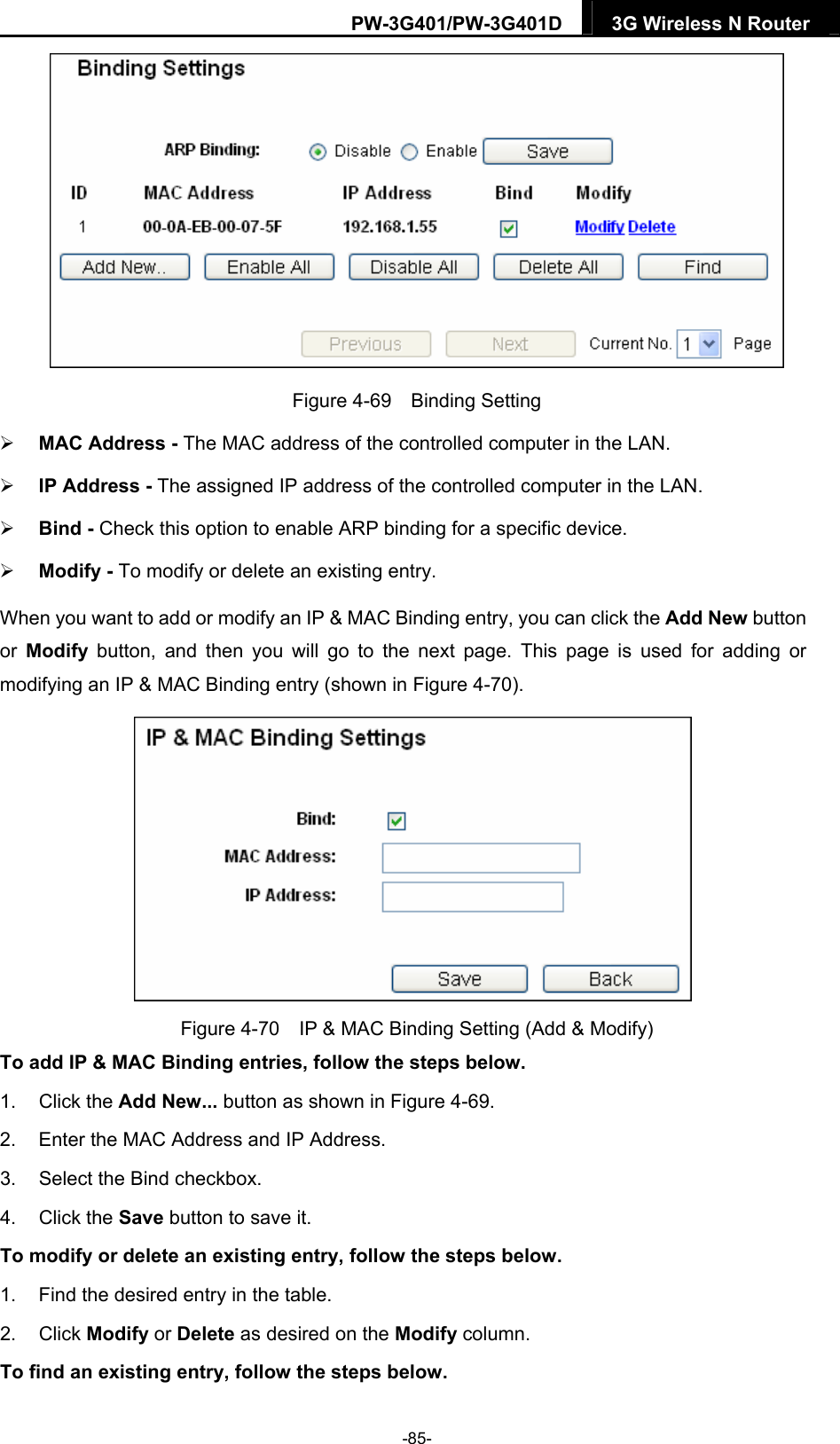 PW-3G401/PW-3G401D  3G Wireless N Router   Figure 4-69  Binding Setting  MAC Address - The MAC address of the controlled computer in the LAN.    IP Address - The assigned IP address of the controlled computer in the LAN.    Bind - Check this option to enable ARP binding for a specific device.    Modify - To modify or delete an existing entry.   When you want to add or modify an IP &amp; MAC Binding entry, you can click the Add New button or  Modify button, and then you will go to the next page. This page is used for adding or modifying an IP &amp; MAC Binding entry (shown in Figure 4-70).    Figure 4-70    IP &amp; MAC Binding Setting (Add &amp; Modify) To add IP &amp; MAC Binding entries, follow the steps below. 1. Click the Add New... button as shown in Figure 4-69.  2.  Enter the MAC Address and IP Address. 3.  Select the Bind checkbox.   4. Click the Save button to save it. To modify or delete an existing entry, follow the steps below. 1.  Find the desired entry in the table.   2. Click Modify or Delete as desired on the Modify column.   To find an existing entry, follow the steps below. -85- 