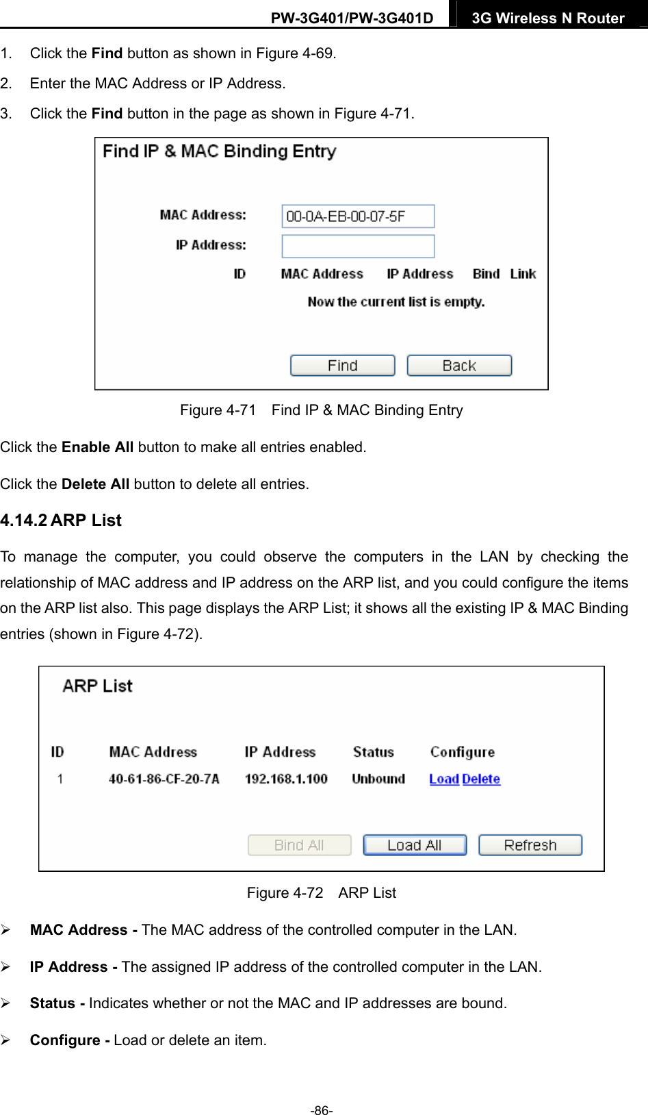 PW-3G401/PW-3G401D  3G Wireless N Router  1. Click the Find button as shown in Figure 4-69. 2.  Enter the MAC Address or IP Address. 3. Click the Find button in the page as shown in Figure 4-71.  Figure 4-71    Find IP &amp; MAC Binding Entry Click the Enable All button to make all entries enabled. Click the Delete All button to delete all entries. 4.14.2 ARP List To manage the computer, you could observe the computers in the LAN by checking the relationship of MAC address and IP address on the ARP list, and you could configure the items on the ARP list also. This page displays the ARP List; it shows all the existing IP &amp; MAC Binding entries (shown in Figure 4-72).    Figure 4-72  ARP List  MAC Address - The MAC address of the controlled computer in the LAN.    IP Address - The assigned IP address of the controlled computer in the LAN.    Status - Indicates whether or not the MAC and IP addresses are bound.  Configure - Load or delete an item.   -86- 