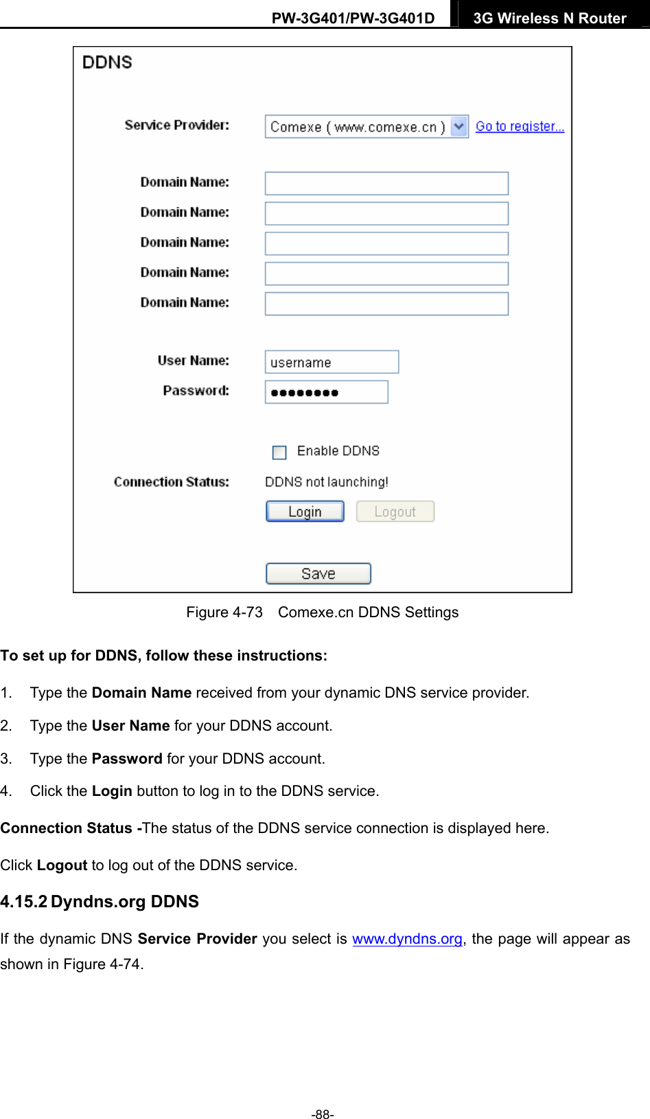 PW-3G401/PW-3G401D  3G Wireless N Router   Figure 4-73    Comexe.cn DDNS Settings To set up for DDNS, follow these instructions: 1. Type the Domain Name received from your dynamic DNS service provider.     2. Type the User Name for your DDNS account.   3. Type the Password for your DDNS account.   4. Click the Login button to log in to the DDNS service. Connection Status -The status of the DDNS service connection is displayed here. Click Logout to log out of the DDNS service.   4.15.2 Dyndns.org DDNS If the dynamic DNS Service Provider you select is www.dyndns.org, the page will appear as shown in Figure 4-74. -88- 