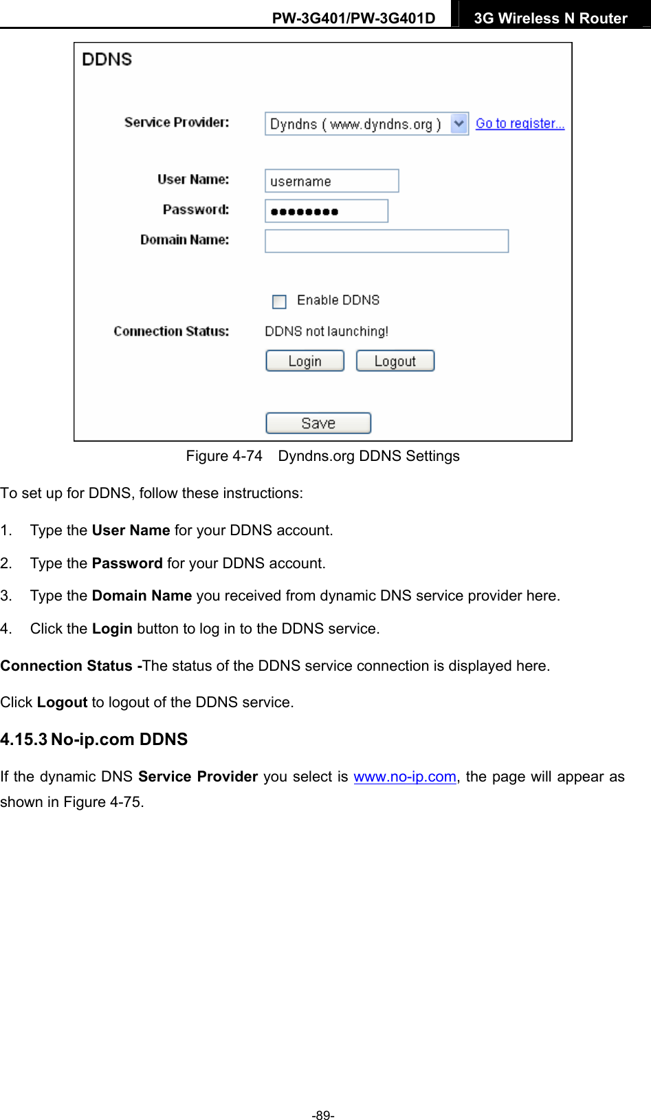 PW-3G401/PW-3G401D  3G Wireless N Router   Figure 4-74    Dyndns.org DDNS Settings To set up for DDNS, follow these instructions: 1. Type the User Name for your DDNS account.   2. Type the Password for your DDNS account.   3. Type the Domain Name you received from dynamic DNS service provider here.   4. Click the Login button to log in to the DDNS service. Connection Status -The status of the DDNS service connection is displayed here. Click Logout to logout of the DDNS service.   4.15.3 No-ip.com DDNS If the dynamic DNS Service Provider you select is www.no-ip.com, the page will appear as shown in Figure 4-75. -89- 