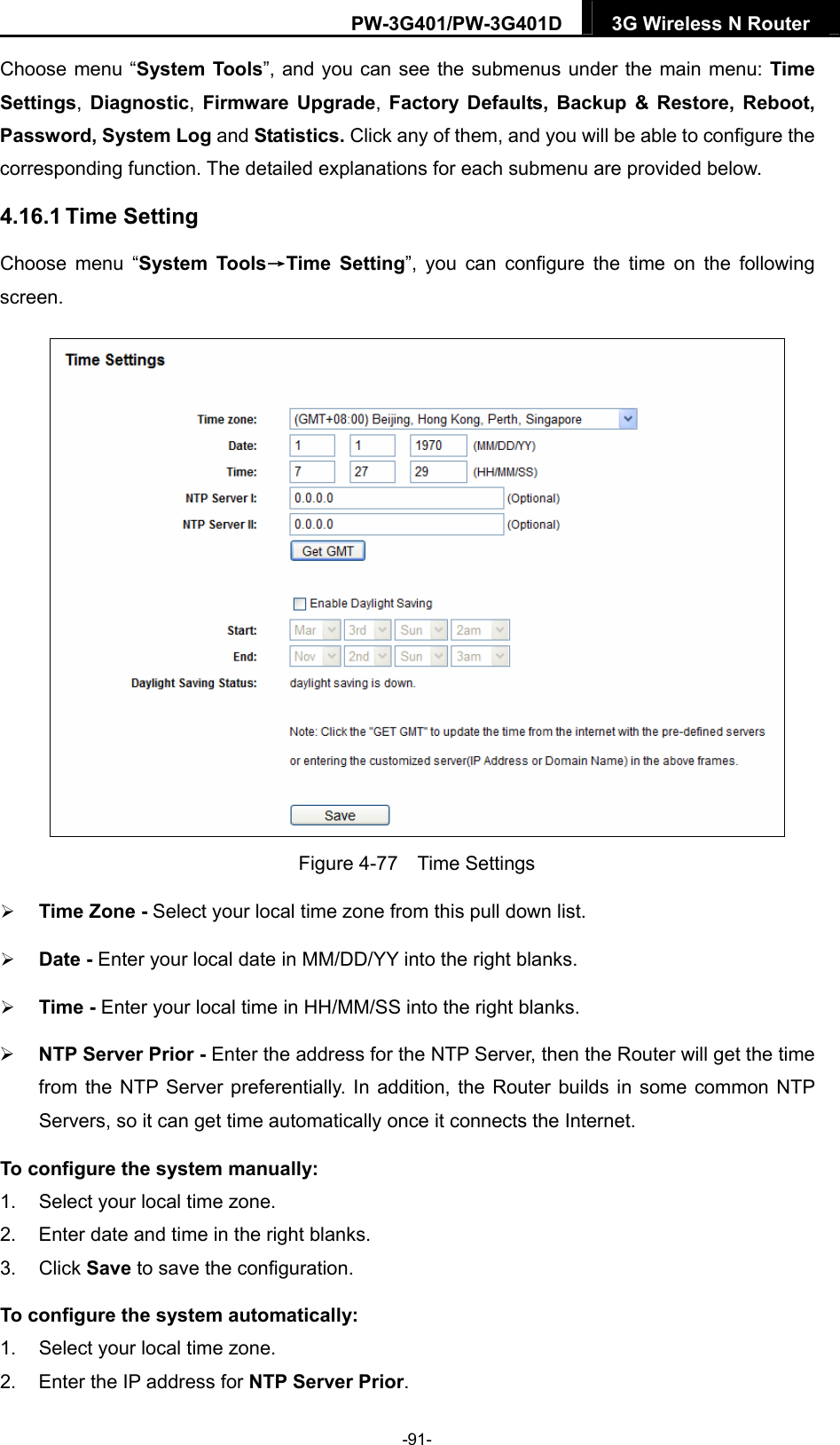 PW-3G401/PW-3G401D  3G Wireless N Router  Choose menu &ldquo;System Tools&rdquo;, and you can see the submenus under the main menu: Time Settings, Diagnostic, Firmware Upgrade, Factory Defaults, Backup &amp; Restore, Reboot, Password, System Log and Statistics. Click any of them, and you will be able to configure the corresponding function. The detailed explanations for each submenu are provided below. 4.16.1 Time Setting Choose menu &ldquo;System Tools&rarr;Time Setting&rdquo;, you can configure the time on the following screen.  Figure 4-77  Time Settings  Time Zone - Select your local time zone from this pull down list.  Date - Enter your local date in MM/DD/YY into the right blanks.  Time - Enter your local time in HH/MM/SS into the right blanks.  NTP Server Prior - Enter the address for the NTP Server, then the Router will get the time from the NTP Server preferentially. In addition, the Router builds in some common NTP Servers, so it can get time automatically once it connects the Internet. To configure the system manually: 1.  Select your local time zone. 2.  Enter date and time in the right blanks. 3. Click Save to save the configuration. To configure the system automatically: 1.  Select your local time zone. 2.  Enter the IP address for NTP Server Prior. -91- 