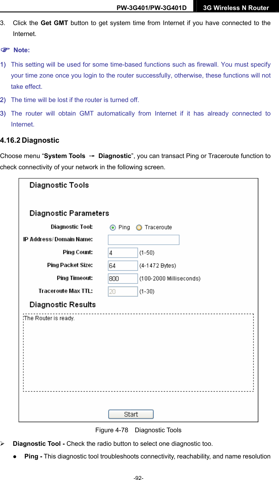PW-3G401/PW-3G401D  3G Wireless N Router  3. Click the Get GMT button to get system time from Internet if you have connected to the Internet.  Note: 1)  This setting will be used for some time-based functions such as firewall. You must specify your time zone once you login to the router successfully, otherwise, these functions will not take effect.   2)  The time will be lost if the router is turned off.   3)  The router will obtain GMT automatically from Internet if it has already connected to Internet. 4.16.2 Diagnostic Choose menu &ldquo;System Tools  &rarr; Diagnostic&rdquo;, you can transact Ping or Traceroute function to check connectivity of your network in the following screen.  Figure 4-78  Diagnostic Tools  Diagnostic Tool - Check the radio button to select one diagnostic too.  Ping - This diagnostic tool troubleshoots connectivity, reachability, and name resolution -92- 