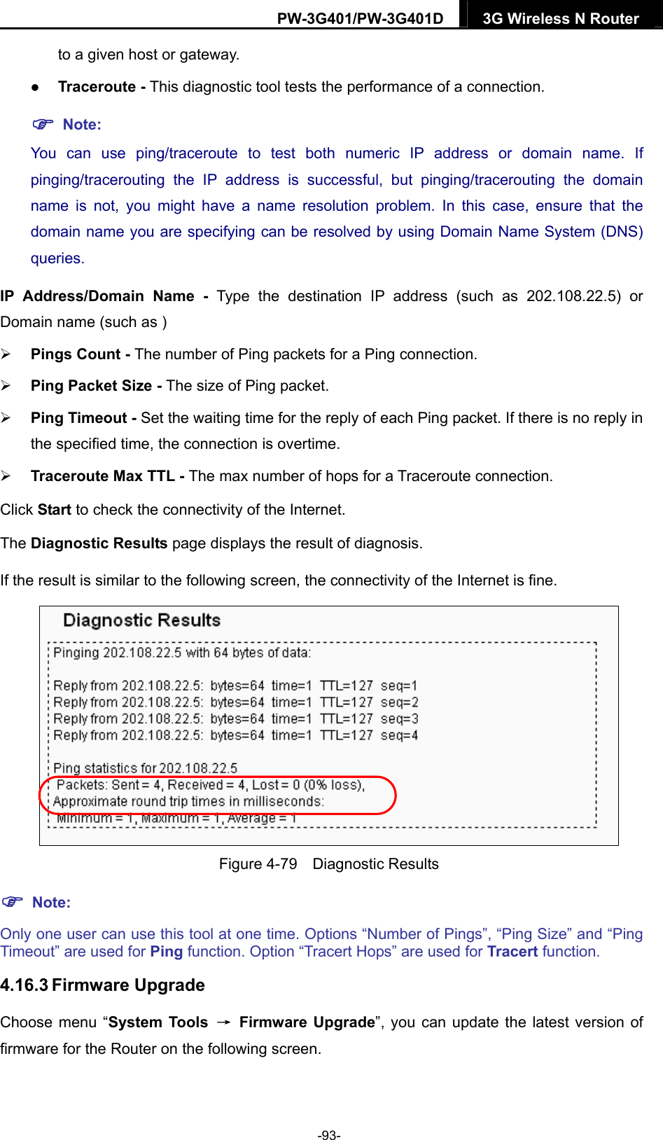 PW-3G401/PW-3G401D  3G Wireless N Router  to a given host or gateway.    Traceroute - This diagnostic tool tests the performance of a connection.  Note: You can use ping/traceroute to test both numeric IP address or domain name. If pinging/tracerouting the IP address is successful, but pinging/tracerouting the domain name is not, you might have a name resolution problem. In this case, ensure that the domain name you are specifying can be resolved by using Domain Name System (DNS) queries. IP Address/Domain Name - Type the destination IP address (such as 202.108.22.5) or Domain name (such as )  Pings Count - The number of Ping packets for a Ping connection.    Ping Packet Size - The size of Ping packet.  Ping Timeout - Set the waiting time for the reply of each Ping packet. If there is no reply in the specified time, the connection is overtime.    Traceroute Max TTL - The max number of hops for a Traceroute connection. Click Start to check the connectivity of the Internet.   The Diagnostic Results page displays the result of diagnosis. If the result is similar to the following screen, the connectivity of the Internet is fine.  Figure 4-79  Diagnostic Results  Note: Only one user can use this tool at one time. Options &ldquo;Number of Pings&rdquo;, &ldquo;Ping Size&rdquo; and &ldquo;Ping Timeout&rdquo; are used for Ping function. Option &ldquo;Tracert Hops&rdquo; are used for Tracert function. 4.16.3 Firmware Upgrade Choose menu &ldquo;System Tools  &rarr; Firmware Upgrade&rdquo;, you can update the latest version of firmware for the Router on the following screen. -93- 