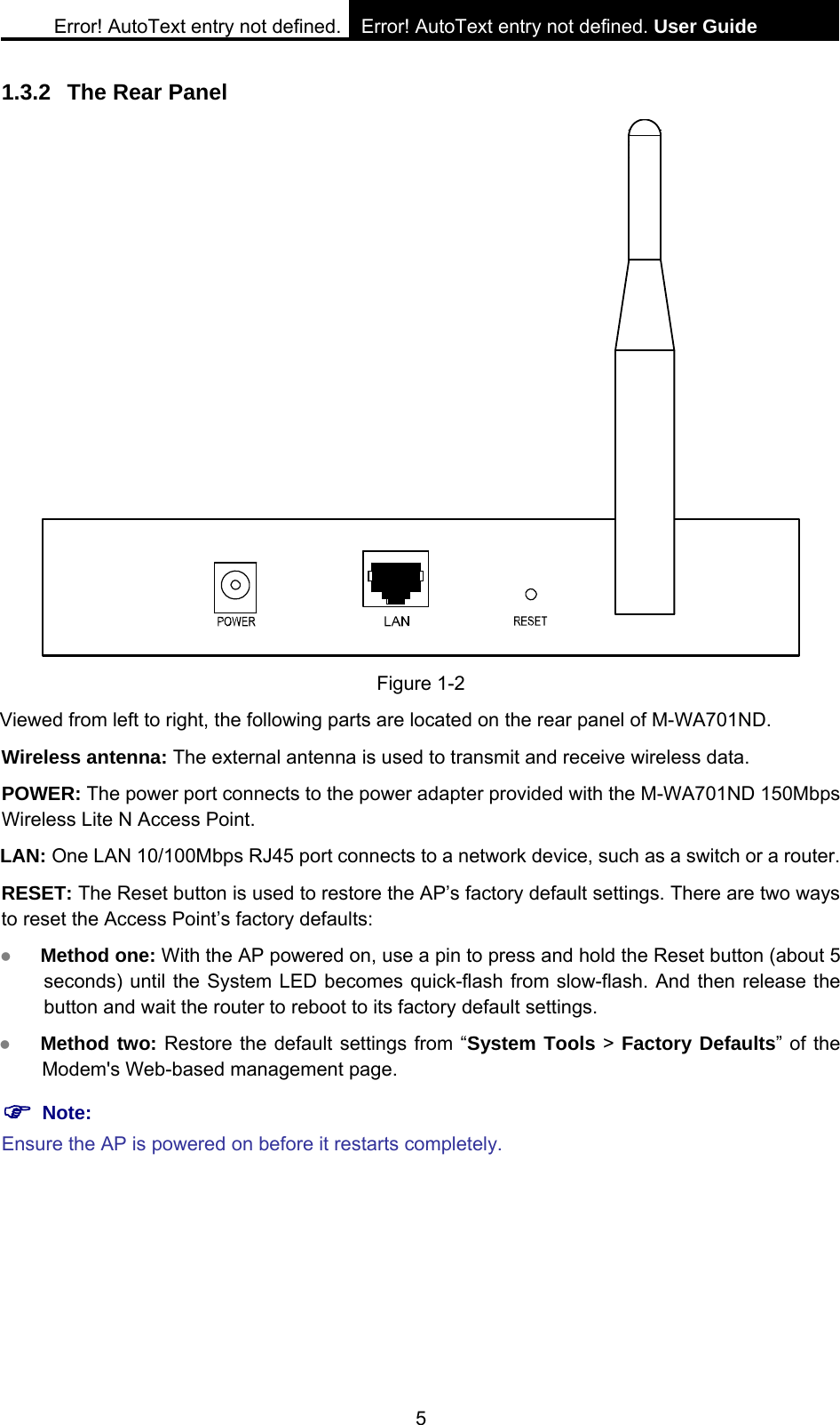 Error! AutoText entry not defined. Error! AutoText entry not defined. User Guide  5 1.3.2  The Rear Panel  Figure 1-2 Viewed from left to right, the following parts are located on the rear panel of M-WA701ND. Wireless antenna: The external antenna is used to transmit and receive wireless data.   POWER: The power port connects to the power adapter provided with the M-WA701ND 150Mbps Wireless Lite N Access Point. LAN: One LAN 10/100Mbps RJ45 port connects to a network device, such as a switch or a router. RESET: The Reset button is used to restore the AP&rsquo;s factory default settings. There are two ways to reset the Access Point&rsquo;s factory defaults:   z Method one: With the AP powered on, use a pin to press and hold the Reset button (about 5 seconds) until the System LED becomes quick-flash from slow-flash. And then release the button and wait the router to reboot to its factory default settings.   z Method two: Restore the default settings from &ldquo;System Tools > Factory Defaults&rdquo; of the Modem's Web-based management page. ) Note: Ensure the AP is powered on before it restarts completely. 