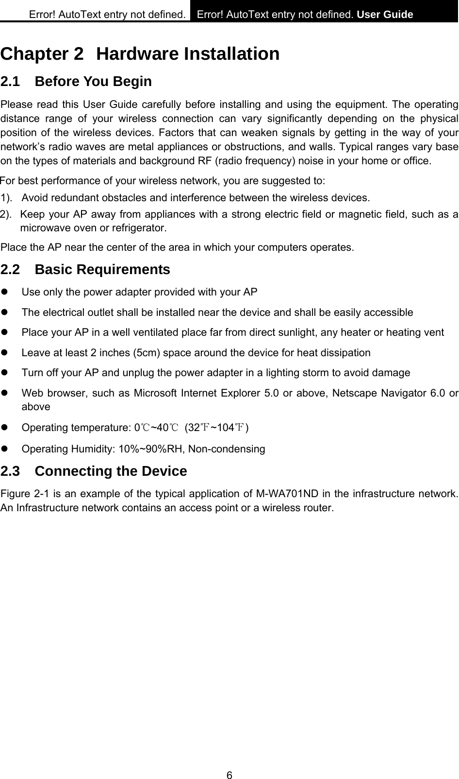Error! AutoText entry not defined. Error! AutoText entry not defined. User Guide  6 Chapter 2  Hardware Installation 2.1 Before You Begin Please read this User Guide carefully before installing and using the equipment. The operating distance range of your wireless connection can vary significantly depending on the physical position of the wireless devices. Factors that can weaken signals by getting in the way of your network&rsquo;s radio waves are metal appliances or obstructions, and walls. Typical ranges vary base on the types of materials and background RF (radio frequency) noise in your home or office. For best performance of your wireless network, you are suggested to: 1).  Avoid redundant obstacles and interference between the wireless devices.   2).  Keep your AP away from appliances with a strong electric field or magnetic field, such as a microwave oven or refrigerator. Place the AP near the center of the area in which your computers operates. 2.2 Basic Requirements z  Use only the power adapter provided with your AP   z  The electrical outlet shall be installed near the device and shall be easily accessible z  Place your AP in a well ventilated place far from direct sunlight, any heater or heating vent z  Leave at least 2 inches (5cm) space around the device for heat dissipation z  Turn off your AP and unplug the power adapter in a lighting storm to avoid damage z  Web browser, such as Microsoft Internet Explorer 5.0 or above, Netscape Navigator 6.0 or above z  Operating temperature: 0℃~40℃ (32℉~104℉) z  Operating Humidity: 10%~90%RH, Non-condensing 2.3  Connecting the Device Figure 2-1 is an example of the typical application of M-WA701ND in the infrastructure network. An Infrastructure network contains an access point or a wireless router. 