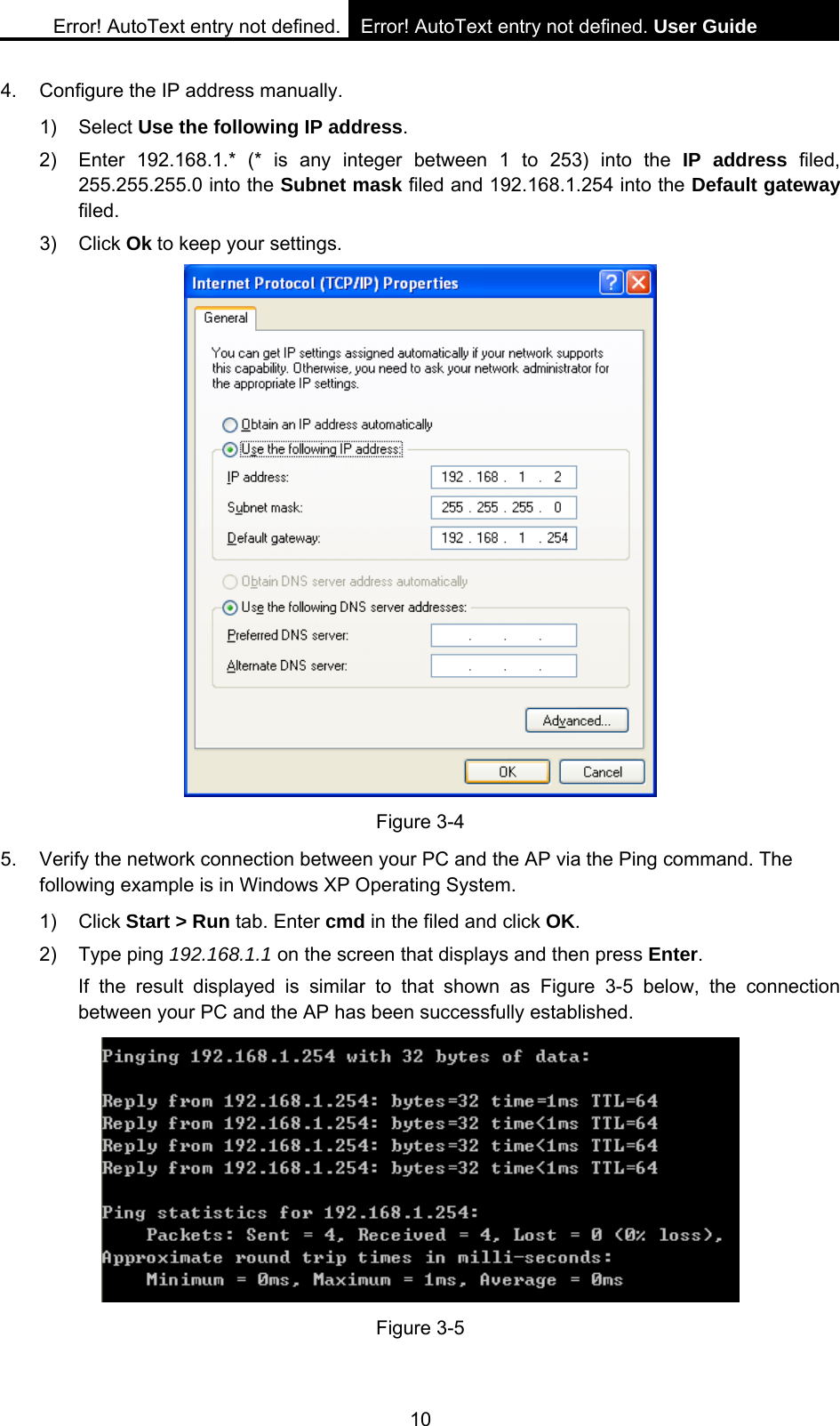 Error! AutoText entry not defined. Error! AutoText entry not defined. User Guide  10 4.  Configure the IP address manually. 1) Select Use the following IP address. 2)  Enter 192.168.1.* (* is any integer between 1 to 253) into the IP address filed, 255.255.255.0 into the Subnet mask filed and 192.168.1.254 into the Default gateway filed. 3) Click Ok to keep your settings.  Figure 3-4 5.  Verify the network connection between your PC and the AP via the Ping command. The following example is in Windows XP Operating System. 1) Click Start > Run tab. Enter cmd in the filed and click OK. 2) Type ping 192.168.1.1 on the screen that displays and then press Enter. If the result displayed is similar to that shown as Figure 3-5 below, the connection between your PC and the AP has been successfully established.  Figure 3-5  