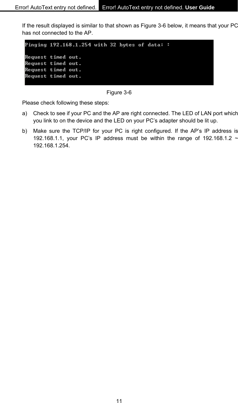 Error! AutoText entry not defined. Error! AutoText entry not defined. User Guide  11 If the result displayed is similar to that shown as Figure 3-6 below, it means that your PC has not connected to the AP.  Figure 3-6 Please check following these steps: a)  Check to see if your PC and the AP are right connected. The LED of LAN port which you link to on the device and the LED on your PC&rsquo;s adapter should be lit up. b)  Make sure the TCP/IP for your PC is right configured. If the AP&rsquo;s IP address is 192.168.1.1, your PC&rsquo;s IP address must be within the range of 192.168.1.2 ~ 192.168.1.254. 