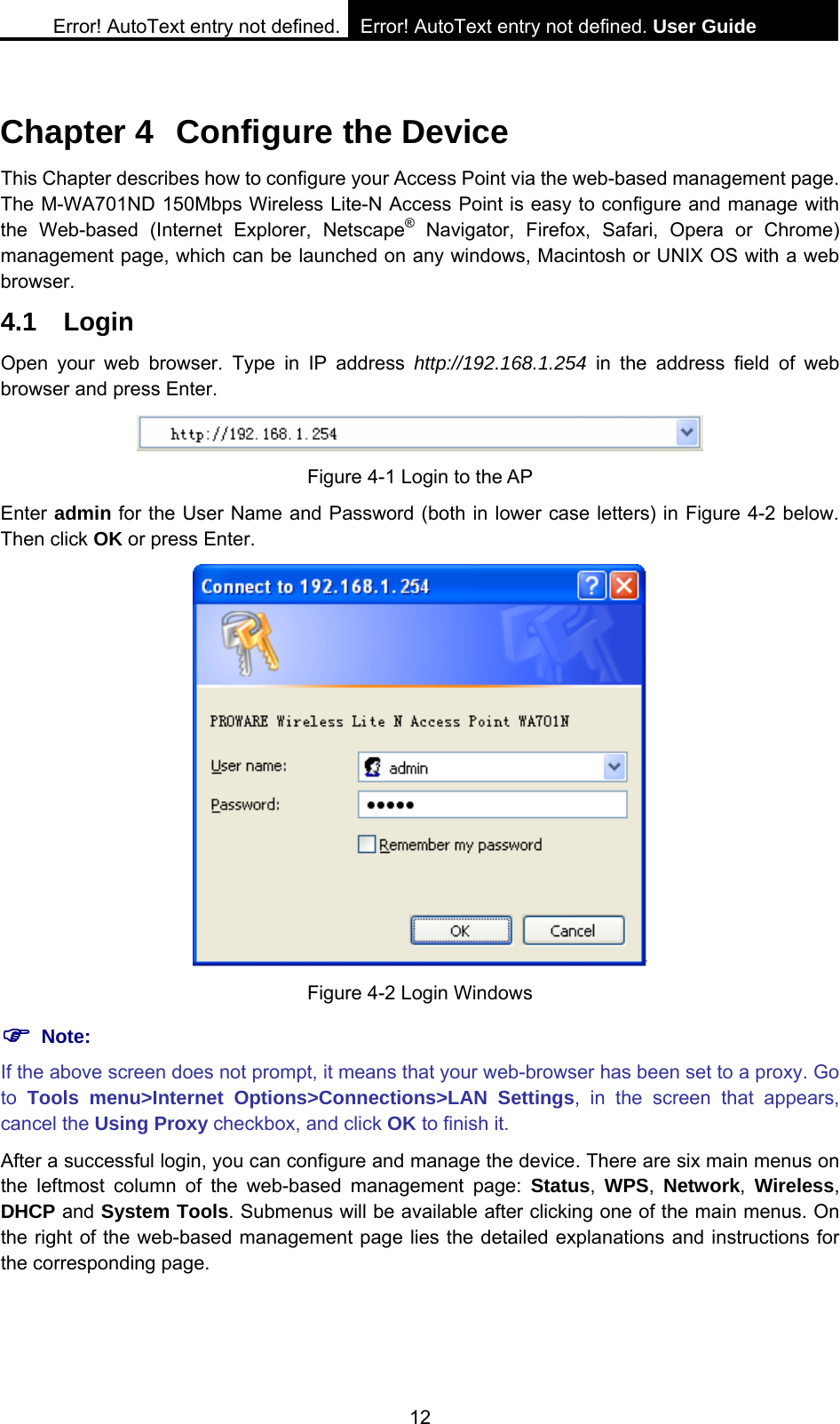 Error! AutoText entry not defined. Error! AutoText entry not defined. User Guide  12 Chapter 4  Configure the Device This Chapter describes how to configure your Access Point via the web-based management page. The M-WA701ND 150Mbps Wireless Lite-N Access Point is easy to configure and manage with the Web-based (Internet Explorer, Netscape&reg; Navigator, Firefox, Safari, Opera or Chrome) management page, which can be launched on any windows, Macintosh or UNIX OS with a web browser. 4.1 Login Open your web browser. Type in IP address http://192.168.1.254 in the address field of web browser and press Enter.  Figure 4-1 Login to the AP Enter admin for the User Name and Password (both in lower case letters) in Figure 4-2 below. Then click OK or press Enter.  Figure 4-2 Login Windows ) Note: If the above screen does not prompt, it means that your web-browser has been set to a proxy. Go to  Tools menu>Internet Options>Connections>LAN Settings, in the screen that appears, cancel the Using Proxy checkbox, and click OK to finish it. After a successful login, you can configure and manage the device. There are six main menus on the leftmost column of the web-based management page: Status, WPS,  Network, Wireless, DHCP and System Tools. Submenus will be available after clicking one of the main menus. On the right of the web-based management page lies the detailed explanations and instructions for the corresponding page.  