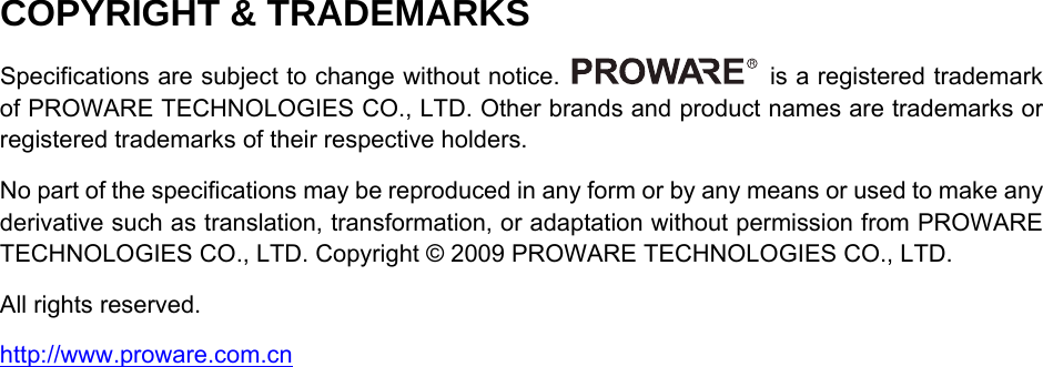   COPYRIGHT &amp; TRADEMARKS Specifications are subject to change without notice.    is a registered trademark of PROWARE TECHNOLOGIES CO., LTD. Other brands and product names are trademarks or registered trademarks of their respective holders. No part of the specifications may be reproduced in any form or by any means or used to make any derivative such as translation, transformation, or adaptation without permission from PROWARE TECHNOLOGIES CO., LTD. Copyright &copy; 2009 PROWARE TECHNOLOGIES CO., LTD.   All rights reserved. http://www.proware.com.cn  