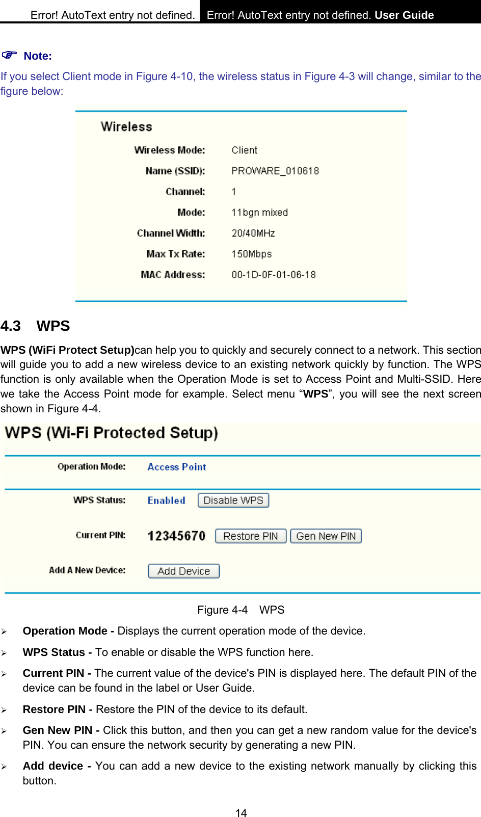 Error! AutoText entry not defined. Error! AutoText entry not defined. User Guide  14 ) Note: If you select Client mode in Figure 4-10, the wireless status in Figure 4-3 will change, similar to the figure below:  4.3 WPS WPS (WiFi Protect Setup)can help you to quickly and securely connect to a network. This section will guide you to add a new wireless device to an existing network quickly by function. The WPS function is only available when the Operation Mode is set to Access Point and Multi-SSID. Here we take the Access Point mode for example. Select menu &ldquo;WPS&rdquo;, you will see the next screen shown in Figure 4-4.    Figure 4-4  WPS &frac34; Operation Mode - Displays the current operation mode of the device. &frac34; WPS Status - To enable or disable the WPS function here.   &frac34; Current PIN - The current value of the device's PIN is displayed here. The default PIN of the device can be found in the label or User Guide.   &frac34; Restore PIN - Restore the PIN of the device to its default.   &frac34; Gen New PIN - Click this button, and then you can get a new random value for the device's PIN. You can ensure the network security by generating a new PIN.   &frac34; Add device - You can add a new device to the existing network manually by clicking this button.  