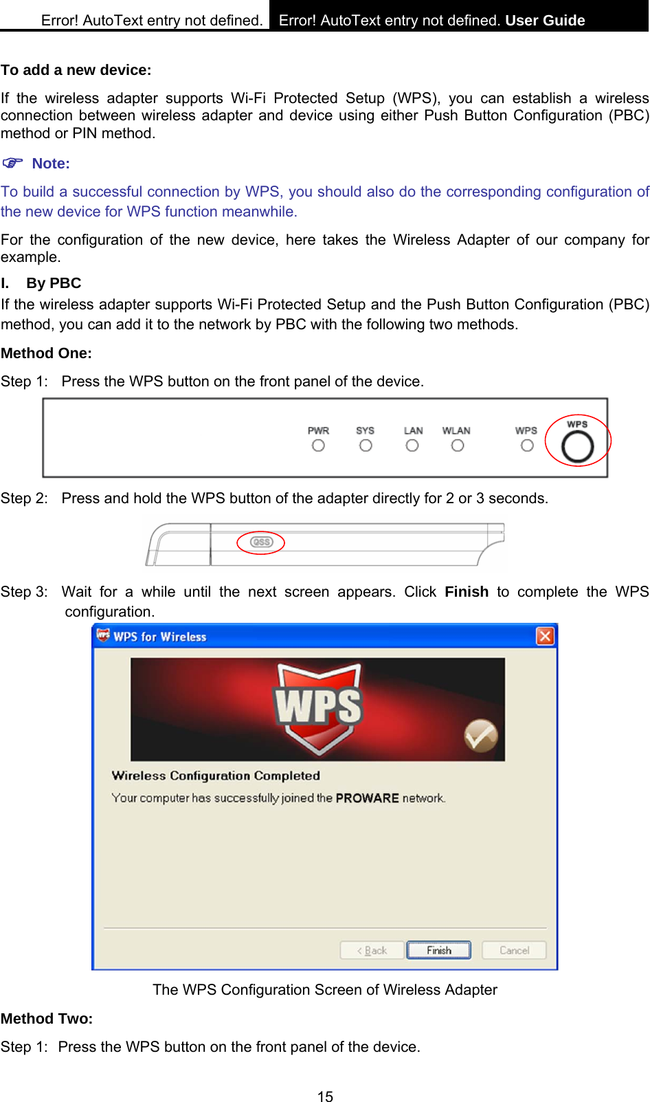 Error! AutoText entry not defined. Error! AutoText entry not defined. User Guide  15 To add a new device: If the wireless adapter supports Wi-Fi Protected Setup (WPS), you can establish a wireless connection between wireless adapter and device using either Push Button Configuration (PBC) method or PIN method. ) Note: To build a successful connection by WPS, you should also do the corresponding configuration of the new device for WPS function meanwhile. For the configuration of the new device, here takes the Wireless Adapter of our company for example. I. By PBC If the wireless adapter supports Wi-Fi Protected Setup and the Push Button Configuration (PBC) method, you can add it to the network by PBC with the following two methods. Method One: Step 1:  Press the WPS button on the front panel of the device.  Step 2:  Press and hold the WPS button of the adapter directly for 2 or 3 seconds.  Step 3:  Wait for a while until the next screen appears. Click Finish to complete the WPS configuration.  The WPS Configuration Screen of Wireless Adapter   Method Two: Step 1:  Press the WPS button on the front panel of the device. 