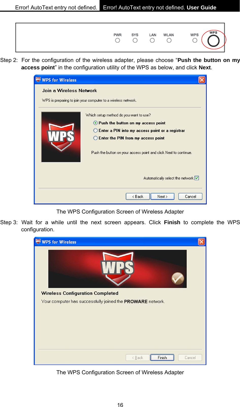 Error! AutoText entry not defined. Error! AutoText entry not defined. User Guide  16  Step 2:  For the configuration of the wireless adapter, please choose &ldquo;Push the button on my access point&rdquo; in the configuration utility of the WPS as below, and click Next.   The WPS Configuration Screen of Wireless Adapter Step 3: Wait for a while until the next screen appears. Click Finish to complete the WPS configuration.  The WPS Configuration Screen of Wireless Adapter   