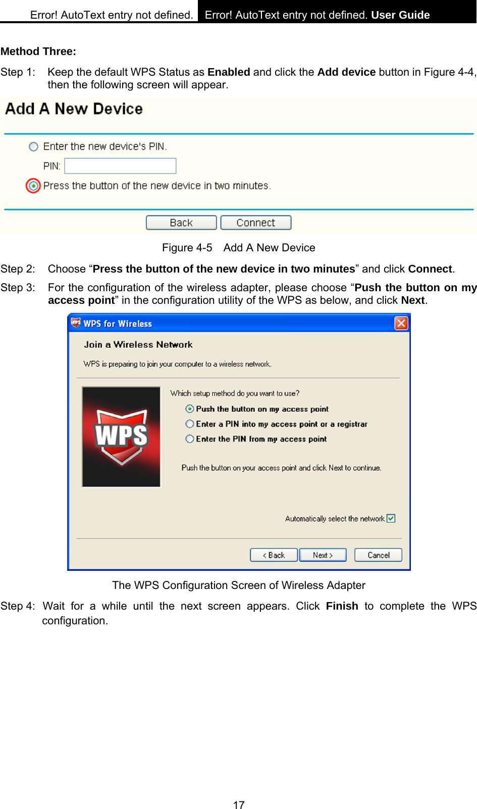 Error! AutoText entry not defined. Error! AutoText entry not defined. User Guide  17 Method Three: Step 1:  Keep the default WPS Status as Enabled and click the Add device button in Figure 4-4, then the following screen will appear.    Figure 4-5    Add A New Device Step 2:  Choose &ldquo;Press the button of the new device in two minutes&rdquo; and click Connect. Step 3:  For the configuration of the wireless adapter, please choose &ldquo;Push the button on my access point&rdquo; in the configuration utility of the WPS as below, and click Next.   The WPS Configuration Screen of Wireless Adapter Step 4: Wait for a while until the next screen appears. Click Finish to complete the WPS configuration. 