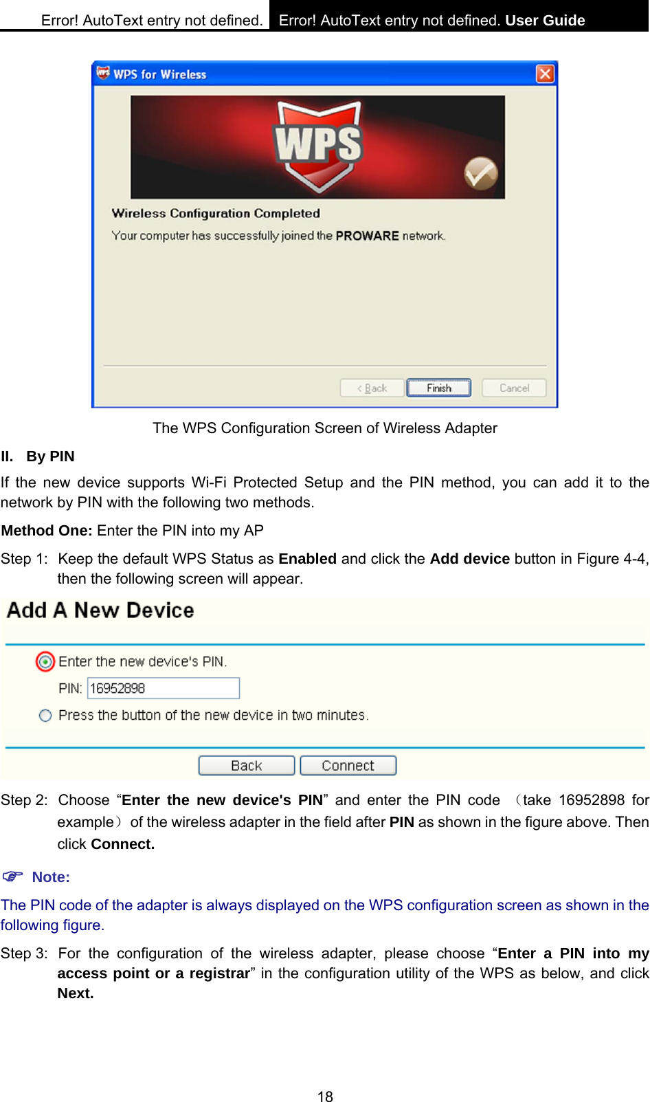 Error! AutoText entry not defined. Error! AutoText entry not defined. User Guide  18  The WPS Configuration Screen of Wireless Adapter   II. By PIN If the new device supports Wi-Fi Protected Setup and the PIN method, you can add it to the network by PIN with the following two methods. Method One: Enter the PIN into my AP Step 1:  Keep the default WPS Status as Enabled and click the Add device button in Figure 4-4, then the following screen will appear.  Step 2:  Choose  &ldquo;Enter the new device's PIN&rdquo; and enter the PIN code （take 16952898 for example）  of the wireless adapter in the field after PIN as shown in the figure above. Then click Connect. ) Note: The PIN code of the adapter is always displayed on the WPS configuration screen as shown in the following figure. Step 3:  For the configuration of the wireless adapter, please choose &ldquo;Enter a PIN into my access point or a registrar&rdquo; in the configuration utility of the WPS as below, and click Next.   