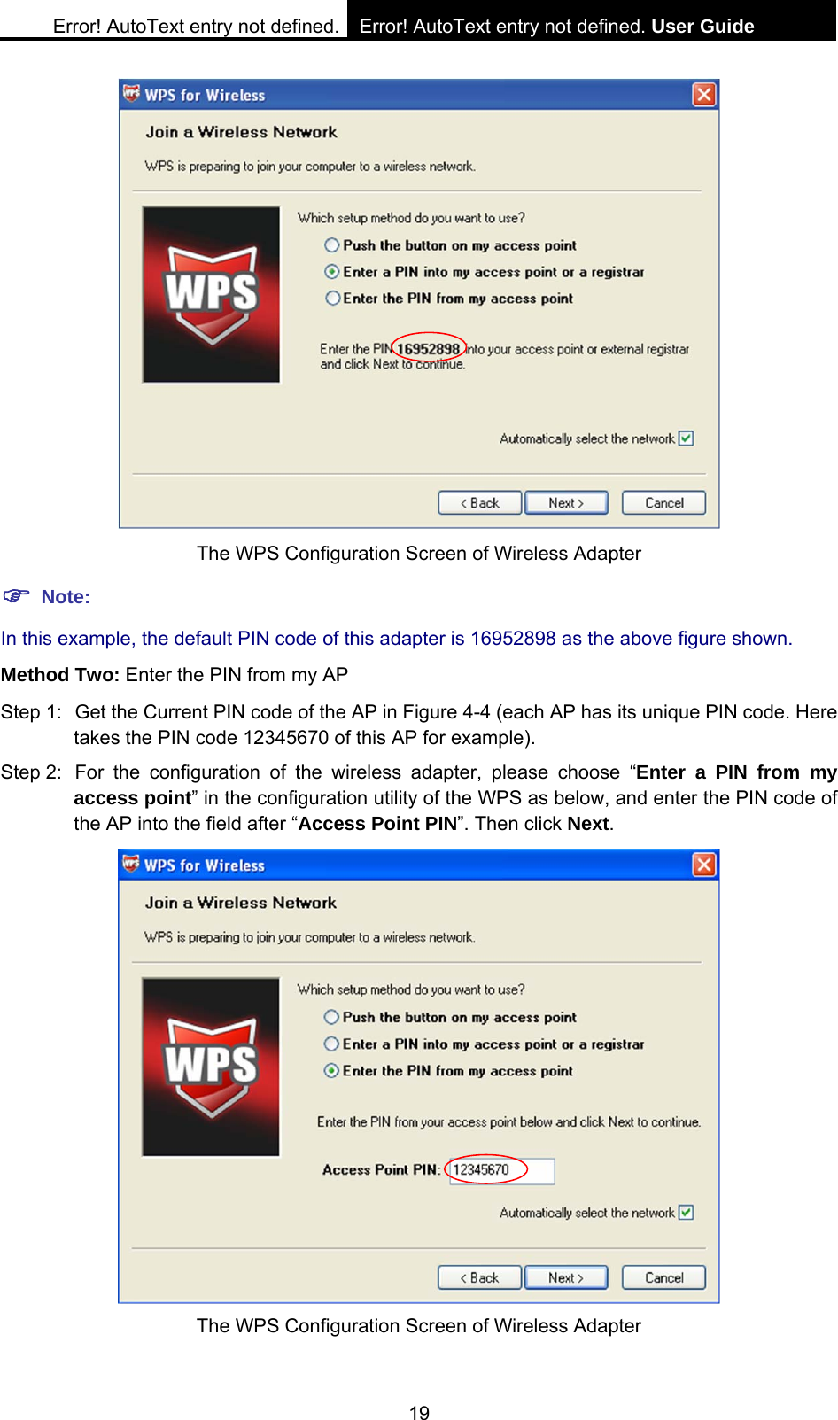 Error! AutoText entry not defined. Error! AutoText entry not defined. User Guide  19  The WPS Configuration Screen of Wireless Adapter ) Note: In this example, the default PIN code of this adapter is 16952898 as the above figure shown. Method Two: Enter the PIN from my AP Step 1:  Get the Current PIN code of the AP in Figure 4-4 (each AP has its unique PIN code. Here takes the PIN code 12345670 of this AP for example). Step 2:  For the configuration of the wireless adapter, please choose &ldquo;Enter a PIN from my access point&rdquo; in the configuration utility of the WPS as below, and enter the PIN code of the AP into the field after &ldquo;Access Point PIN&rdquo;. Then click Next.  The WPS Configuration Screen of Wireless Adapter 