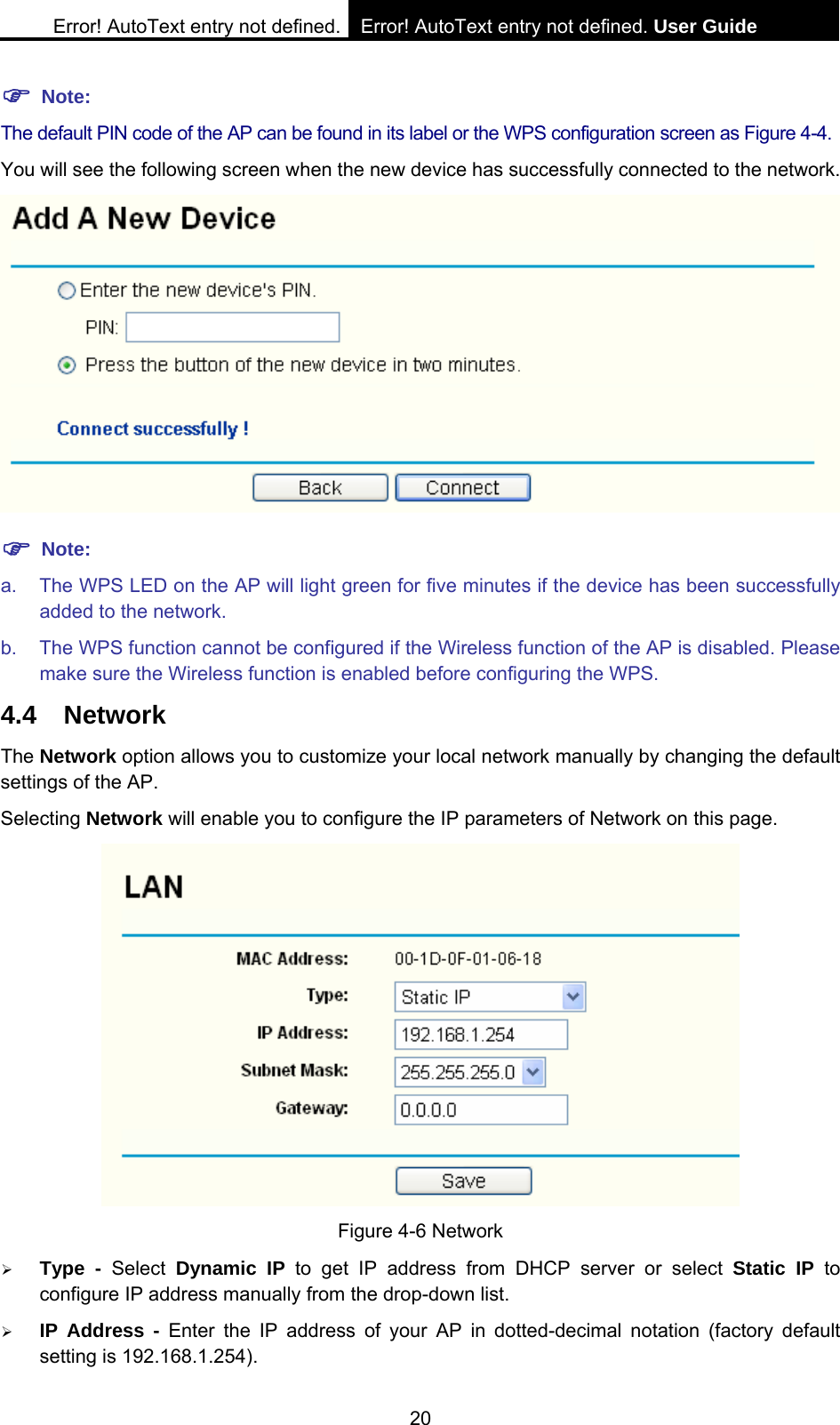 Error! AutoText entry not defined. Error! AutoText entry not defined. User Guide  20 ) Note: The default PIN code of the AP can be found in its label or the WPS configuration screen as Figure 4-4. You will see the following screen when the new device has successfully connected to the network.  ) Note: a.  The WPS LED on the AP will light green for five minutes if the device has been successfully added to the network. b.  The WPS function cannot be configured if the Wireless function of the AP is disabled. Please make sure the Wireless function is enabled before configuring the WPS. 4.4 Network The Network option allows you to customize your local network manually by changing the default settings of the AP. Selecting Network will enable you to configure the IP parameters of Network on this page.  Figure 4-6 Network &frac34; Type - Select Dynamic IP to get IP address from DHCP server or select Static IP to configure IP address manually from the drop-down list.   &frac34; IP Address - Enter the IP address of your AP in dotted-decimal notation (factory default setting is 192.168.1.254). 