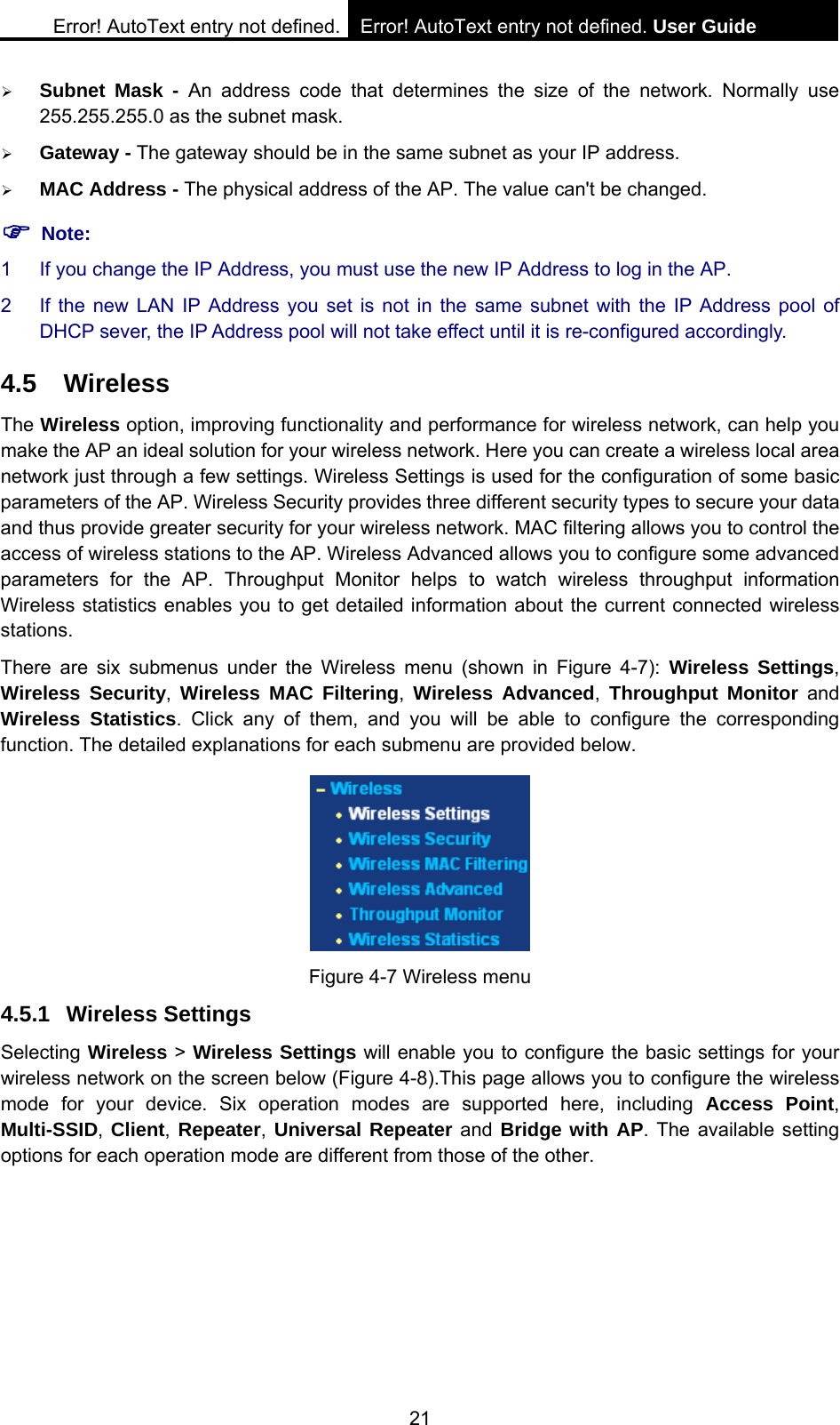 Error! AutoText entry not defined. Error! AutoText entry not defined. User Guide  21 &frac34; Subnet Mask - An address code that determines the size of the network. Normally use 255.255.255.0 as the subnet mask.   &frac34; Gateway - The gateway should be in the same subnet as your IP address.   &frac34; MAC Address - The physical address of the AP. The value can't be changed. ) Note: 1  If you change the IP Address, you must use the new IP Address to log in the AP. 2  If the new LAN IP Address you set is not in the same subnet with the IP Address pool of DHCP sever, the IP Address pool will not take effect until it is re-configured accordingly. 4.5 Wireless The Wireless option, improving functionality and performance for wireless network, can help you make the AP an ideal solution for your wireless network. Here you can create a wireless local area network just through a few settings. Wireless Settings is used for the configuration of some basic parameters of the AP. Wireless Security provides three different security types to secure your data and thus provide greater security for your wireless network. MAC filtering allows you to control the access of wireless stations to the AP. Wireless Advanced allows you to configure some advanced parameters for the AP. Throughput Monitor helps to watch wireless throughput information Wireless statistics enables you to get detailed information about the current connected wireless stations. There are six submenus under the Wireless menu (shown in Figure 4-7): Wireless Settings, Wireless Security,  Wireless MAC Filtering,  Wireless Advanced, Throughput Monitor and Wireless Statistics. Click any of them, and you will be able to configure the corresponding function. The detailed explanations for each submenu are provided below.  Figure 4-7 Wireless menu 4.5.1 Wireless Settings Selecting Wireless > Wireless Settings will enable you to configure the basic settings for your wireless network on the screen below (Figure 4-8).This page allows you to configure the wireless mode for your device. Six operation modes are supported here, including Access Point, Multi-SSID, Client,  Repeater, Universal Repeater and Bridge with AP. The available setting options for each operation mode are different from those of the other. 