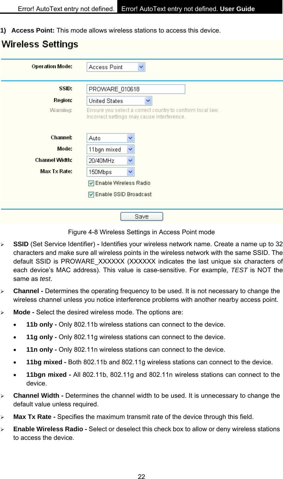 Error! AutoText entry not defined. Error! AutoText entry not defined. User Guide  22 1) Access Point: This mode allows wireless stations to access this device.  Figure 4-8 Wireless Settings in Access Point mode &frac34; SSID (Set Service Identifier) - Identifies your wireless network name. Create a name up to 32 characters and make sure all wireless points in the wireless network with the same SSID. The default SSID is PROWARE_XXXXXX (XXXXXX indicates the last unique six characters of each device&rsquo;s MAC address). This value is case-sensitive. For example, TEST is NOT the same as test. &frac34; Channel - Determines the operating frequency to be used. It is not necessary to change the wireless channel unless you notice interference problems with another nearby access point. &frac34; Mode - Select the desired wireless mode. The options are: &bull; 11b only - Only 802.11b wireless stations can connect to the device. &bull; 11g only - Only 802.11g wireless stations can connect to the device. &bull; 11n only - Only 802.11n wireless stations can connect to the device. &bull; 11bg mixed - Both 802.11b and 802.11g wireless stations can connect to the device. &bull; 11bgn mixed - All 802.11b, 802.11g and 802.11n wireless stations can connect to the device. &frac34; Channel Width - Determines the channel width to be used. It is unnecessary to change the default value unless required. &frac34; Max Tx Rate - Specifies the maximum transmit rate of the device through this field. &frac34; Enable Wireless Radio - Select or deselect this check box to allow or deny wireless stations to access the device.   