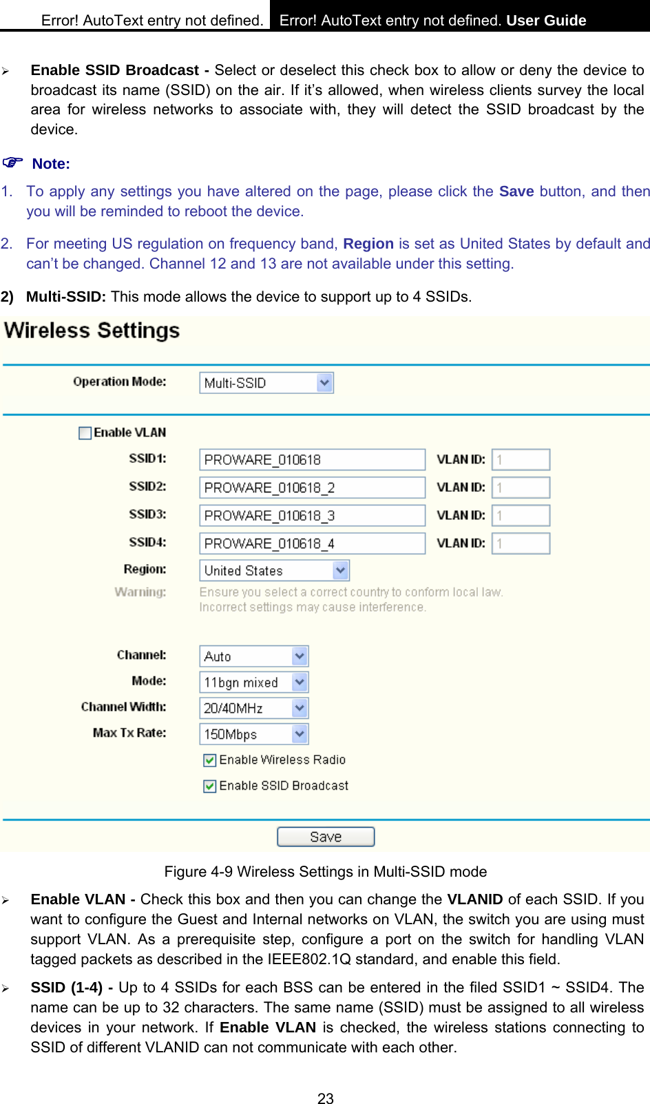 Error! AutoText entry not defined. Error! AutoText entry not defined. User Guide  23 &frac34; Enable SSID Broadcast - Select or deselect this check box to allow or deny the device to broadcast its name (SSID) on the air. If it&rsquo;s allowed, when wireless clients survey the local area for wireless networks to associate with, they will detect the SSID broadcast by the device.  ) Note: 1.  To apply any settings you have altered on the page, please click the Save button, and then you will be reminded to reboot the device. 2.  For meeting US regulation on frequency band, Region is set as United States by default and can&rsquo;t be changed. Channel 12 and 13 are not available under this setting. 2) Multi-SSID: This mode allows the device to support up to 4 SSIDs.  Figure 4-9 Wireless Settings in Multi-SSID mode &frac34; Enable VLAN - Check this box and then you can change the VLANID of each SSID. If you want to configure the Guest and Internal networks on VLAN, the switch you are using must support VLAN. As a prerequisite step, configure a port on the switch for handling VLAN tagged packets as described in the IEEE802.1Q standard, and enable this field. &frac34; SSID (1-4) - Up to 4 SSIDs for each BSS can be entered in the filed SSID1 ~ SSID4. The name can be up to 32 characters. The same name (SSID) must be assigned to all wireless devices in your network. If Enable VLAN is checked, the wireless stations connecting to SSID of different VLANID can not communicate with each other. 