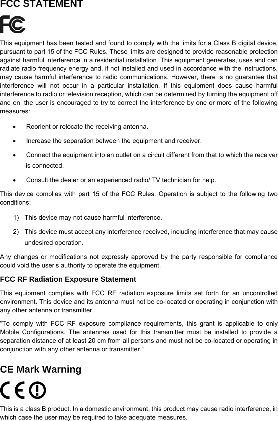   FCC STATEMENT  This equipment has been tested and found to comply with the limits for a Class B digital device, pursuant to part 15 of the FCC Rules. These limits are designed to provide reasonable protection against harmful interference in a residential installation. This equipment generates, uses and can radiate radio frequency energy and, if not installed and used in accordance with the instructions, may cause harmful interference to radio communications. However, there is no guarantee that interference will not occur in a particular installation. If this equipment does cause harmful interference to radio or television reception, which can be determined by turning the equipment off and on, the user is encouraged to try to correct the interference by one or more of the following measures: &bull;  Reorient or relocate the receiving antenna. &bull;  Increase the separation between the equipment and receiver. &bull;  Connect the equipment into an outlet on a circuit different from that to which the receiver is connected.   &bull;  Consult the dealer or an experienced radio/ TV technician for help. This device complies with part 15 of the FCC Rules. Operation is subject to the following two conditions: 1)  This device may not cause harmful interference. 2)  This device must accept any interference received, including interference that may cause undesired operation. Any changes or modifications not expressly approved by the party responsible for compliance could void the user&rsquo;s authority to operate the equipment. FCC RF Radiation Exposure Statement This equipment complies with FCC RF radiation exposure limits set forth for an uncontrolled environment. This device and its antenna must not be co-located or operating in conjunction with any other antenna or transmitter. &ldquo;To comply with FCC RF exposure compliance requirements, this grant is applicable to only Mobile Configurations. The antennas used for this transmitter must be installed to provide a separation distance of at least 20 cm from all persons and must not be co-located or operating in conjunction with any other antenna or transmitter.&rdquo; CE Mark Warning  This is a class B product. In a domestic environment, this product may cause radio interference, in which case the user may be required to take adequate measures. 