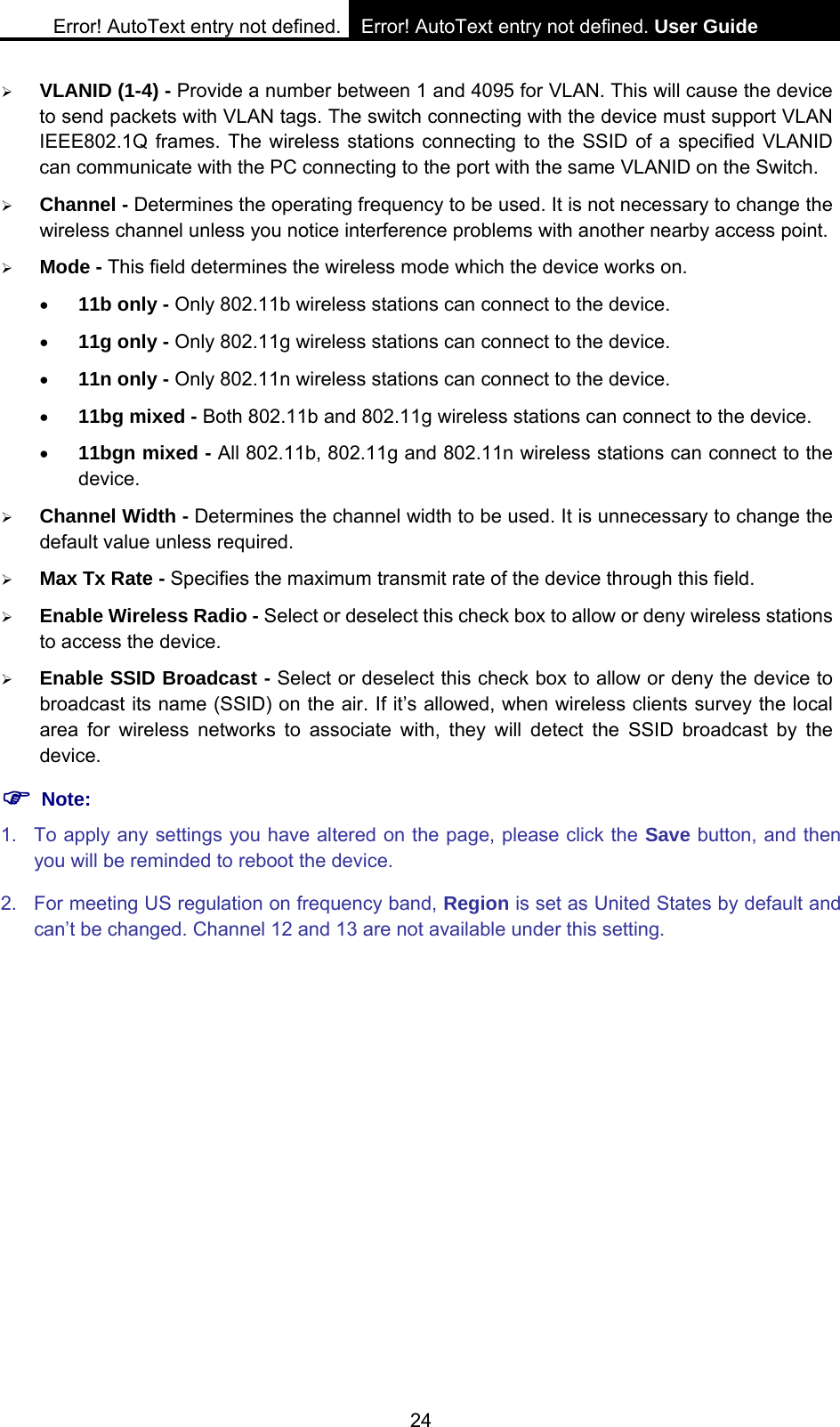 Error! AutoText entry not defined. Error! AutoText entry not defined. User Guide  24 &frac34; VLANID (1-4) - Provide a number between 1 and 4095 for VLAN. This will cause the device to send packets with VLAN tags. The switch connecting with the device must support VLAN IEEE802.1Q frames. The wireless stations connecting to the SSID of a specified VLANID can communicate with the PC connecting to the port with the same VLANID on the Switch. &frac34; Channel - Determines the operating frequency to be used. It is not necessary to change the wireless channel unless you notice interference problems with another nearby access point. &frac34; Mode - This field determines the wireless mode which the device works on. &bull; 11b only - Only 802.11b wireless stations can connect to the device. &bull; 11g only - Only 802.11g wireless stations can connect to the device. &bull; 11n only - Only 802.11n wireless stations can connect to the device. &bull; 11bg mixed - Both 802.11b and 802.11g wireless stations can connect to the device. &bull; 11bgn mixed - All 802.11b, 802.11g and 802.11n wireless stations can connect to the device. &frac34; Channel Width - Determines the channel width to be used. It is unnecessary to change the default value unless required. &frac34; Max Tx Rate - Specifies the maximum transmit rate of the device through this field. &frac34; Enable Wireless Radio - Select or deselect this check box to allow or deny wireless stations to access the device.   &frac34; Enable SSID Broadcast - Select or deselect this check box to allow or deny the device to broadcast its name (SSID) on the air. If it&rsquo;s allowed, when wireless clients survey the local area for wireless networks to associate with, they will detect the SSID broadcast by the device.  ) Note: 1.  To apply any settings you have altered on the page, please click the Save button, and then you will be reminded to reboot the device. 2.  For meeting US regulation on frequency band, Region is set as United States by default and can&rsquo;t be changed. Channel 12 and 13 are not available under this setting. 