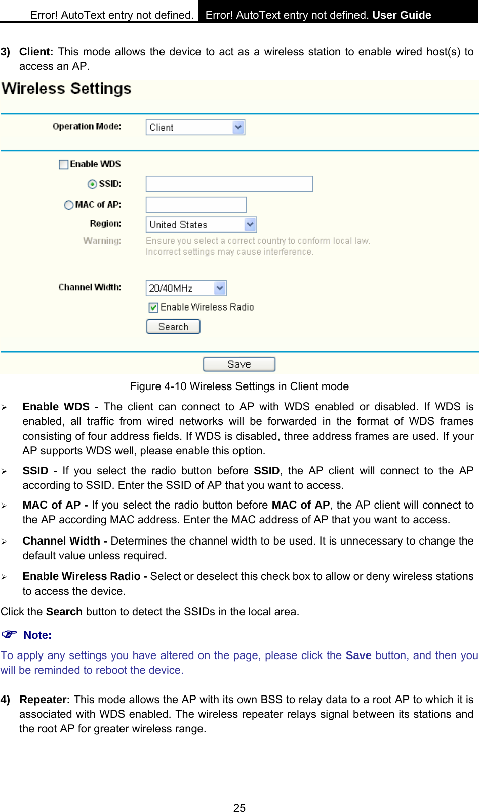 Error! AutoText entry not defined. Error! AutoText entry not defined. User Guide  25 3) Client: This mode allows the device to act as a wireless station to enable wired host(s) to access an AP.  Figure 4-10 Wireless Settings in Client mode &frac34; Enable WDS - The client can connect to AP with WDS enabled or disabled. If WDS is enabled, all traffic from wired networks will be forwarded in the format of WDS frames consisting of four address fields. If WDS is disabled, three address frames are used. If your AP supports WDS well, please enable this option.   &frac34; SSID - If you select the radio button before SSID, the AP client will connect to the AP according to SSID. Enter the SSID of AP that you want to access. &frac34; MAC of AP - If you select the radio button before MAC of AP, the AP client will connect to the AP according MAC address. Enter the MAC address of AP that you want to access. &frac34; Channel Width - Determines the channel width to be used. It is unnecessary to change the default value unless required. &frac34; Enable Wireless Radio - Select or deselect this check box to allow or deny wireless stations to access the device.   Click the Search button to detect the SSIDs in the local area. ) Note: To apply any settings you have altered on the page, please click the Save button, and then you will be reminded to reboot the device. 4) Repeater: This mode allows the AP with its own BSS to relay data to a root AP to which it is associated with WDS enabled. The wireless repeater relays signal between its stations and the root AP for greater wireless range.   