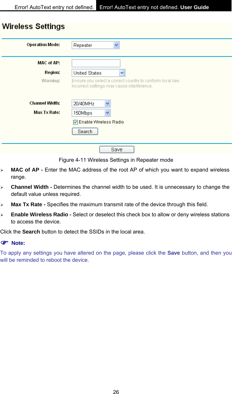 Error! AutoText entry not defined. Error! AutoText entry not defined. User Guide  26  Figure 4-11 Wireless Settings in Repeater mode &frac34; MAC of AP - Enter the MAC address of the root AP of which you want to expand wireless range. &frac34; Channel Width - Determines the channel width to be used. It is unnecessary to change the default value unless required. &frac34; Max Tx Rate - Specifies the maximum transmit rate of the device through this field. &frac34; Enable Wireless Radio - Select or deselect this check box to allow or deny wireless stations to access the device.   Click the Search button to detect the SSIDs in the local area. ) Note: To apply any settings you have altered on the page, please click the Save button, and then you will be reminded to reboot the device. 
