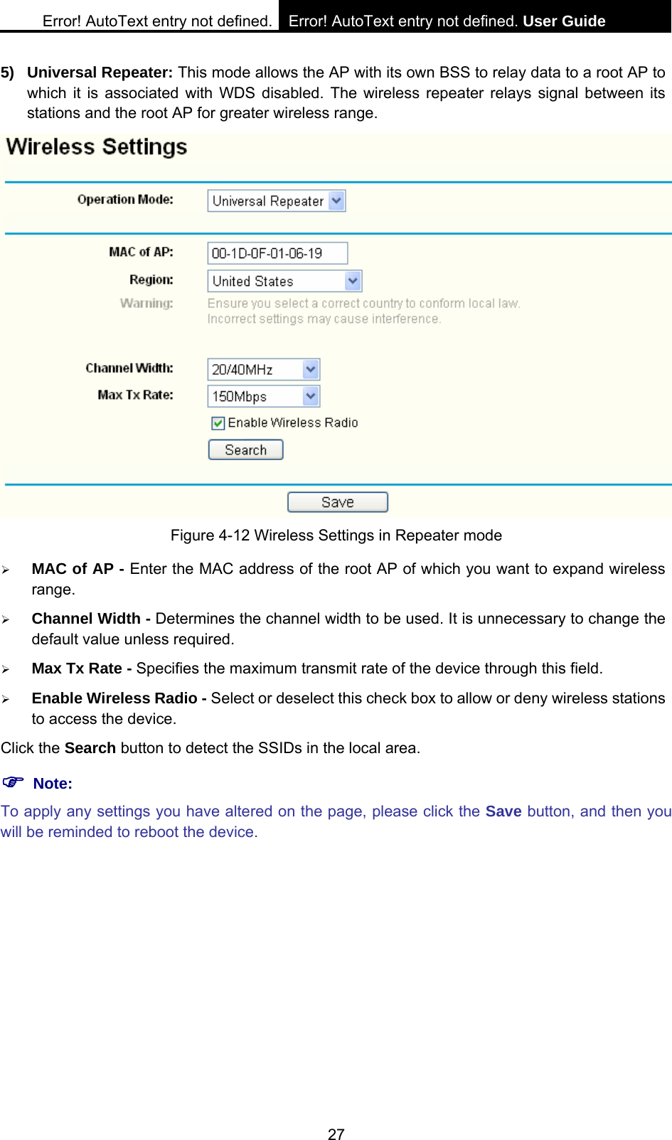 Error! AutoText entry not defined. Error! AutoText entry not defined. User Guide  27 5) Universal Repeater: This mode allows the AP with its own BSS to relay data to a root AP to which it is associated with WDS disabled. The wireless repeater relays signal between its stations and the root AP for greater wireless range.    Figure 4-12 Wireless Settings in Repeater mode &frac34; MAC of AP - Enter the MAC address of the root AP of which you want to expand wireless range. &frac34; Channel Width - Determines the channel width to be used. It is unnecessary to change the default value unless required. &frac34; Max Tx Rate - Specifies the maximum transmit rate of the device through this field. &frac34; Enable Wireless Radio - Select or deselect this check box to allow or deny wireless stations to access the device.   Click the Search button to detect the SSIDs in the local area. ) Note: To apply any settings you have altered on the page, please click the Save button, and then you will be reminded to reboot the device. 