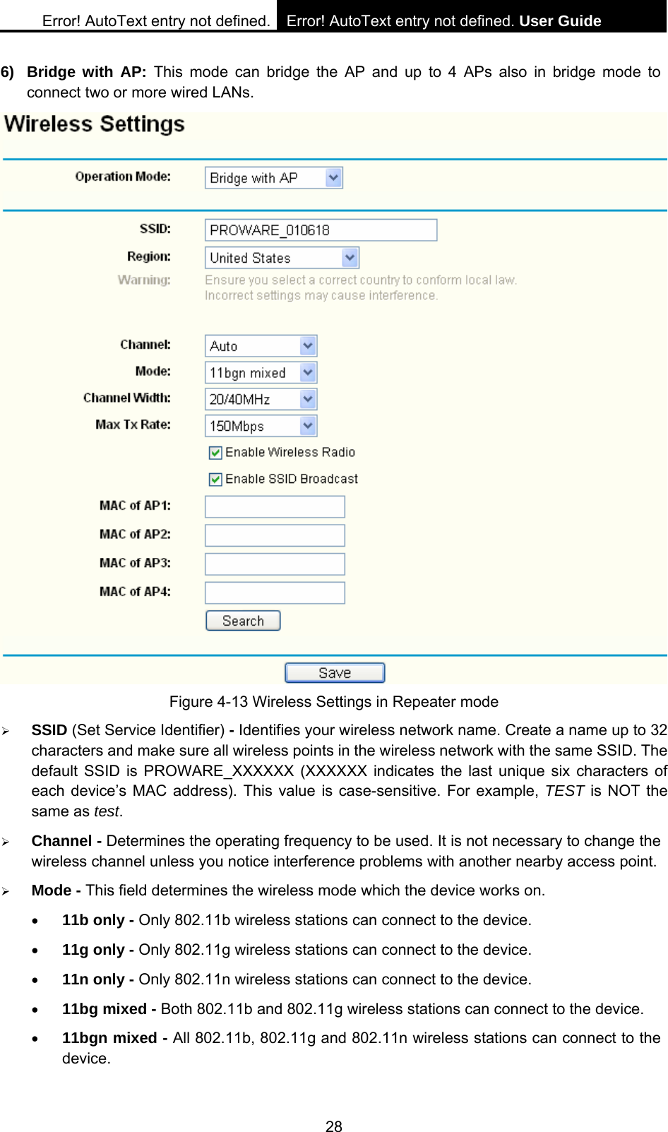 Error! AutoText entry not defined. Error! AutoText entry not defined. User Guide  28 6) Bridge with AP: This mode can bridge the AP and up to 4 APs also in bridge mode to connect two or more wired LANs.    Figure 4-13 Wireless Settings in Repeater mode &frac34; SSID (Set Service Identifier) - Identifies your wireless network name. Create a name up to 32 characters and make sure all wireless points in the wireless network with the same SSID. The default SSID is PROWARE_XXXXXX (XXXXXX indicates the last unique six characters of each device&rsquo;s MAC address). This value is case-sensitive. For example, TEST is NOT the same as test. &frac34; Channel - Determines the operating frequency to be used. It is not necessary to change the wireless channel unless you notice interference problems with another nearby access point. &frac34; Mode - This field determines the wireless mode which the device works on. &bull; 11b only - Only 802.11b wireless stations can connect to the device. &bull; 11g only - Only 802.11g wireless stations can connect to the device. &bull; 11n only - Only 802.11n wireless stations can connect to the device. &bull; 11bg mixed - Both 802.11b and 802.11g wireless stations can connect to the device. &bull; 11bgn mixed - All 802.11b, 802.11g and 802.11n wireless stations can connect to the device. 