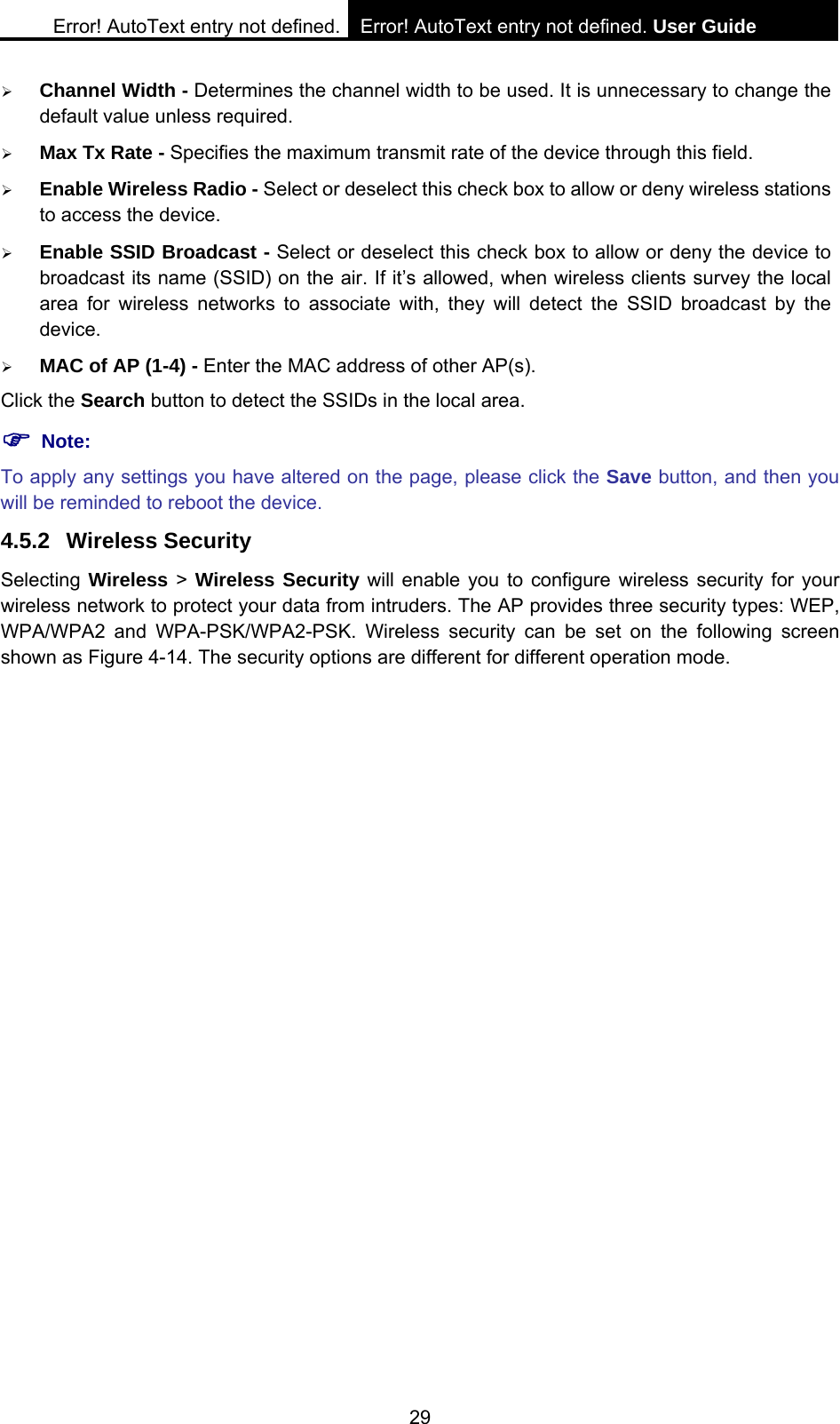 Error! AutoText entry not defined. Error! AutoText entry not defined. User Guide  29 &frac34; Channel Width - Determines the channel width to be used. It is unnecessary to change the default value unless required. &frac34; Max Tx Rate - Specifies the maximum transmit rate of the device through this field. &frac34; Enable Wireless Radio - Select or deselect this check box to allow or deny wireless stations to access the device.   &frac34; Enable SSID Broadcast - Select or deselect this check box to allow or deny the device to broadcast its name (SSID) on the air. If it&rsquo;s allowed, when wireless clients survey the local area for wireless networks to associate with, they will detect the SSID broadcast by the device.  &frac34; MAC of AP (1-4) - Enter the MAC address of other AP(s). Click the Search button to detect the SSIDs in the local area. ) Note: To apply any settings you have altered on the page, please click the Save button, and then you will be reminded to reboot the device. 4.5.2 Wireless Security Selecting Wireless > Wireless Security will enable you to configure wireless security for your wireless network to protect your data from intruders. The AP provides three security types: WEP, WPA/WPA2 and WPA-PSK/WPA2-PSK. Wireless security can be set on the following screen shown as Figure 4-14. The security options are different for different operation mode.   