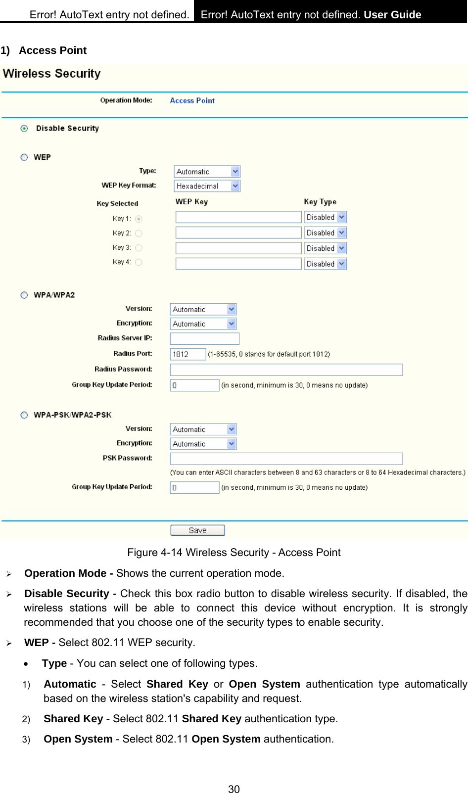 Error! AutoText entry not defined. Error! AutoText entry not defined. User Guide  30 1) Access Point  Figure 4-14 Wireless Security - Access Point &frac34; Operation Mode - Shows the current operation mode.   &frac34; Disable Security - Check this box radio button to disable wireless security. If disabled, the wireless stations will be able to connect this device without encryption. It is strongly recommended that you choose one of the security types to enable security.   &frac34; WEP - Select 802.11 WEP security.   &bull; Type - You can select one of following types. 1)  Automatic - Select Shared Key or Open System authentication type automatically based on the wireless station's capability and request.   2)  Shared Key - Select 802.11 Shared Key authentication type.   3)  Open System - Select 802.11 Open System authentication.   