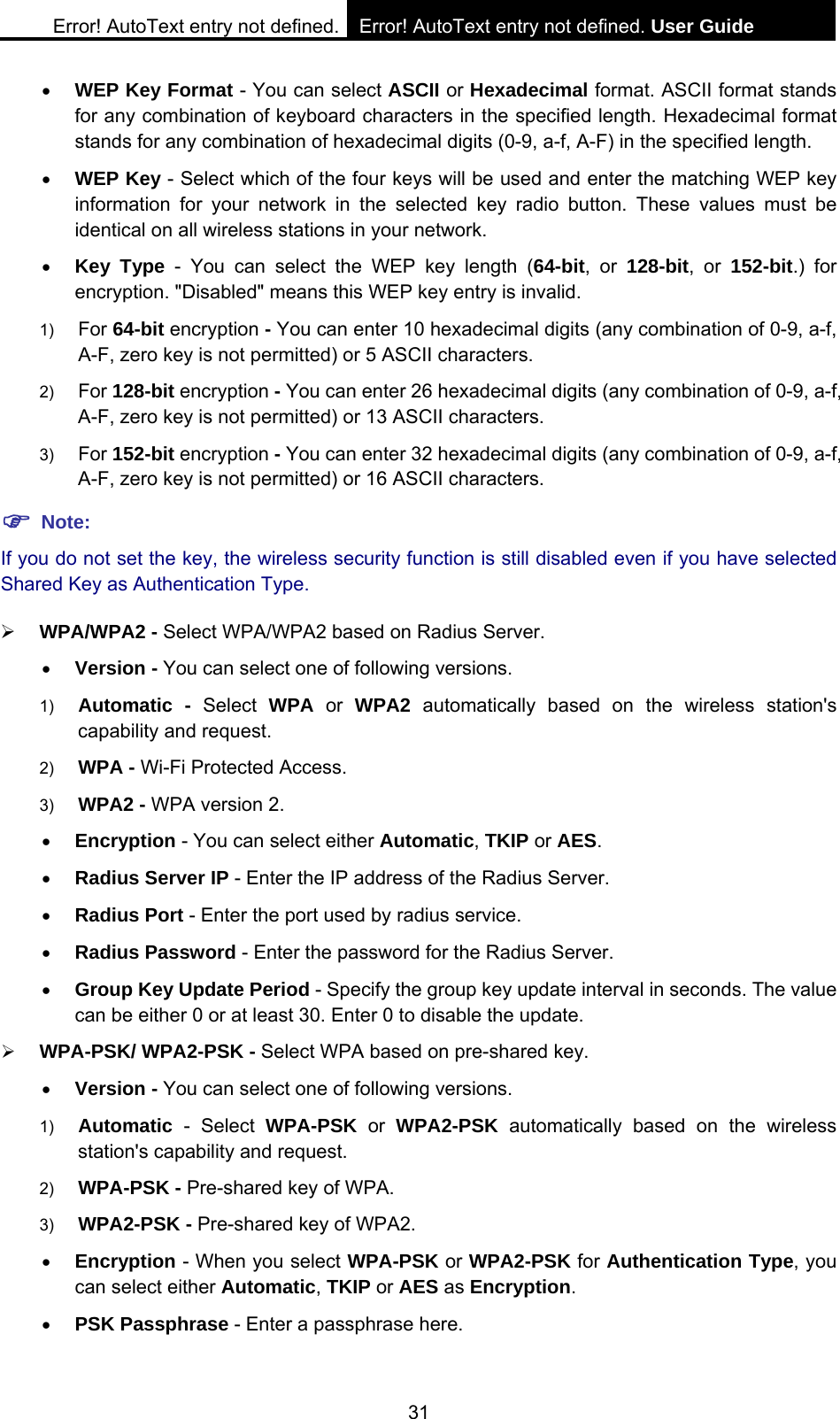 Error! AutoText entry not defined. Error! AutoText entry not defined. User Guide  31 &bull; WEP Key Format - You can select ASCII or Hexadecimal format. ASCII format stands for any combination of keyboard characters in the specified length. Hexadecimal format stands for any combination of hexadecimal digits (0-9, a-f, A-F) in the specified length. &bull; WEP Key - Select which of the four keys will be used and enter the matching WEP key information for your network in the selected key radio button. These values must be identical on all wireless stations in your network.   &bull; Key Type - You can select the WEP key length (64-bit, or 128-bit, or 152-bit.) for encryption. "Disabled" means this WEP key entry is invalid. 1)  For 64-bit encryption - You can enter 10 hexadecimal digits (any combination of 0-9, a-f, A-F, zero key is not permitted) or 5 ASCII characters.   2)  For 128-bit encryption - You can enter 26 hexadecimal digits (any combination of 0-9, a-f, A-F, zero key is not permitted) or 13 ASCII characters.   3)  For 152-bit encryption - You can enter 32 hexadecimal digits (any combination of 0-9, a-f, A-F, zero key is not permitted) or 16 ASCII characters.   ) Note: If you do not set the key, the wireless security function is still disabled even if you have selected Shared Key as Authentication Type.   &frac34; WPA/WPA2 - Select WPA/WPA2 based on Radius Server. &bull; Version - You can select one of following versions. 1)  Automatic - Select WPA or WPA2 automatically based on the wireless station's capability and request.   2)  WPA - Wi-Fi Protected Access.   3)  WPA2 - WPA version 2.   &bull; Encryption - You can select either Automatic, TKIP or AES. &bull; Radius Server IP - Enter the IP address of the Radius Server. &bull; Radius Port - Enter the port used by radius service. &bull; Radius Password - Enter the password for the Radius Server. &bull; Group Key Update Period - Specify the group key update interval in seconds. The value can be either 0 or at least 30. Enter 0 to disable the update. &frac34; WPA-PSK/ WPA2-PSK - Select WPA based on pre-shared key. &bull; Version - You can select one of following versions. 1)  Automatic - Select WPA-PSK or WPA2-PSK automatically based on the wireless station's capability and request.   2)  WPA-PSK - Pre-shared key of WPA.   3)  WPA2-PSK - Pre-shared key of WPA2.   &bull; Encryption - When you select WPA-PSK or WPA2-PSK for Authentication Type, you can select either Automatic, TKIP or AES as Encryption. &bull; PSK Passphrase - Enter a passphrase here. 