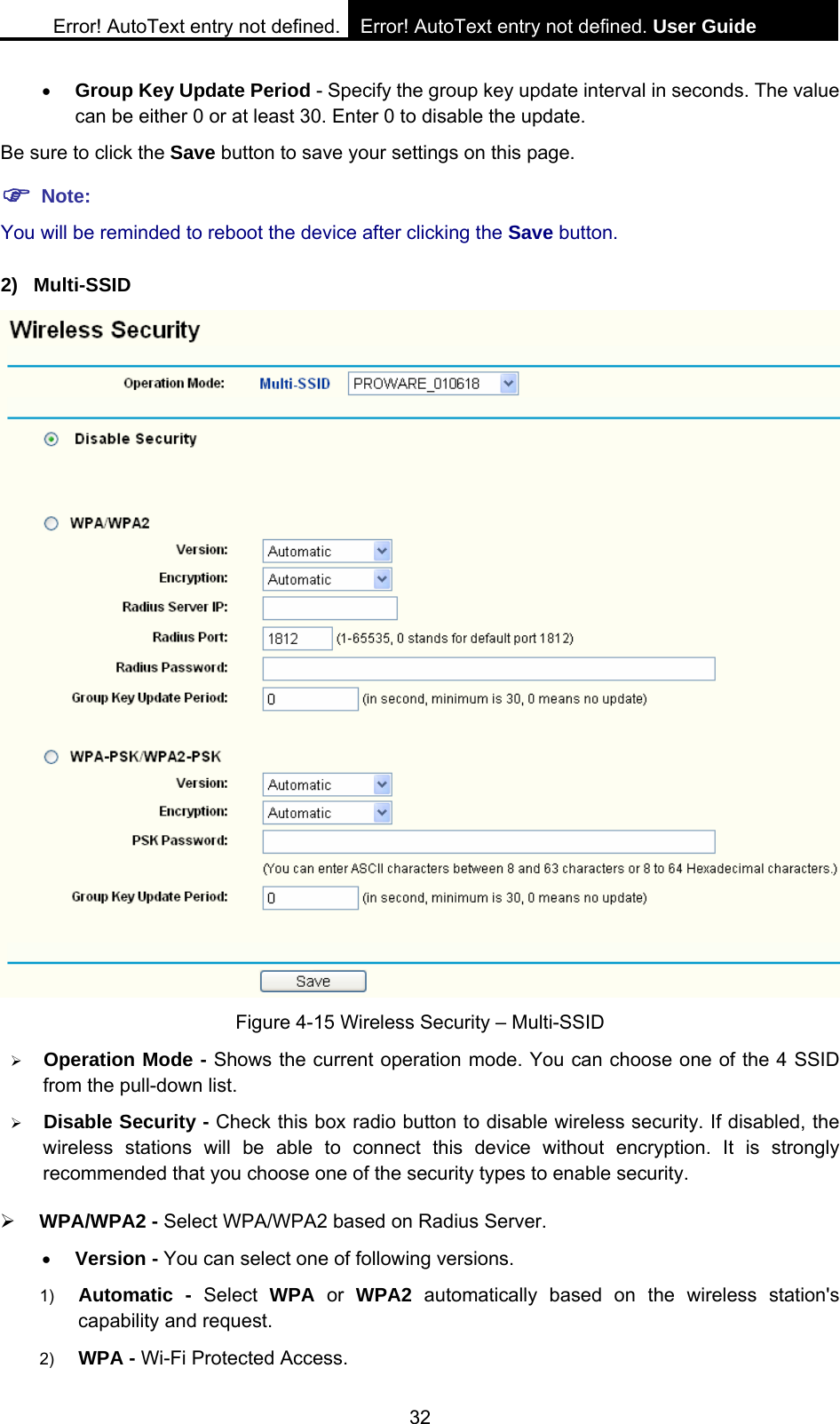 Error! AutoText entry not defined. Error! AutoText entry not defined. User Guide  32 &bull; Group Key Update Period - Specify the group key update interval in seconds. The value can be either 0 or at least 30. Enter 0 to disable the update. Be sure to click the Save button to save your settings on this page. ) Note: You will be reminded to reboot the device after clicking the Save button. 2) Multi-SSID  Figure 4-15 Wireless Security &ndash; Multi-SSID &frac34; Operation Mode - Shows the current operation mode. You can choose one of the 4 SSID from the pull-down list. &frac34; Disable Security - Check this box radio button to disable wireless security. If disabled, the wireless stations will be able to connect this device without encryption. It is strongly recommended that you choose one of the security types to enable security.   &frac34; WPA/WPA2 - Select WPA/WPA2 based on Radius Server. &bull; Version - You can select one of following versions. 1)  Automatic - Select WPA or WPA2 automatically based on the wireless station's capability and request.   2)  WPA - Wi-Fi Protected Access.   