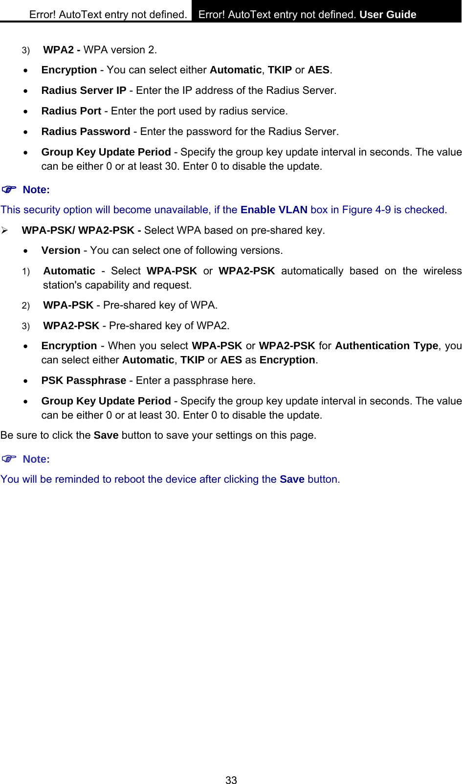 Error! AutoText entry not defined. Error! AutoText entry not defined. User Guide  33 3)  WPA2 - WPA version 2.   &bull; Encryption - You can select either Automatic, TKIP or AES. &bull; Radius Server IP - Enter the IP address of the Radius Server. &bull; Radius Port - Enter the port used by radius service. &bull; Radius Password - Enter the password for the Radius Server. &bull; Group Key Update Period - Specify the group key update interval in seconds. The value can be either 0 or at least 30. Enter 0 to disable the update. ) Note: This security option will become unavailable, if the Enable VLAN box in Figure 4-9 is checked. &frac34; WPA-PSK/ WPA2-PSK - Select WPA based on pre-shared key. &bull; Version - You can select one of following versions. 1)  Automatic - Select WPA-PSK or WPA2-PSK automatically based on the wireless station's capability and request.   2)  WPA-PSK - Pre-shared key of WPA.   3)  WPA2-PSK - Pre-shared key of WPA2.   &bull; Encryption - When you select WPA-PSK or WPA2-PSK for Authentication Type, you can select either Automatic, TKIP or AES as Encryption. &bull; PSK Passphrase - Enter a passphrase here. &bull; Group Key Update Period - Specify the group key update interval in seconds. The value can be either 0 or at least 30. Enter 0 to disable the update. Be sure to click the Save button to save your settings on this page. ) Note: You will be reminded to reboot the device after clicking the Save button. 